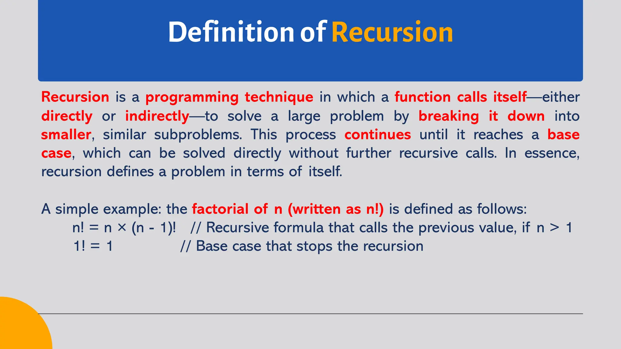 Definition of Recursion
Recursion is a programming technique in which a function calls itself—either
directly or indirectly—to solve a large problem by breaking it down into
smaller, similar subproblems. This process continues until it reaches a base
case, which can be solved directly without further recursive calls. In essence,
recursion defines a problem in terms of itself.
A simple example: the factorial of n (written as n!) is defined as follows:
n! = n × (n - 1)! // Recursive formula that calls the previous value, if n > 1
1! = 1 // Base case that stops the recursion
 
