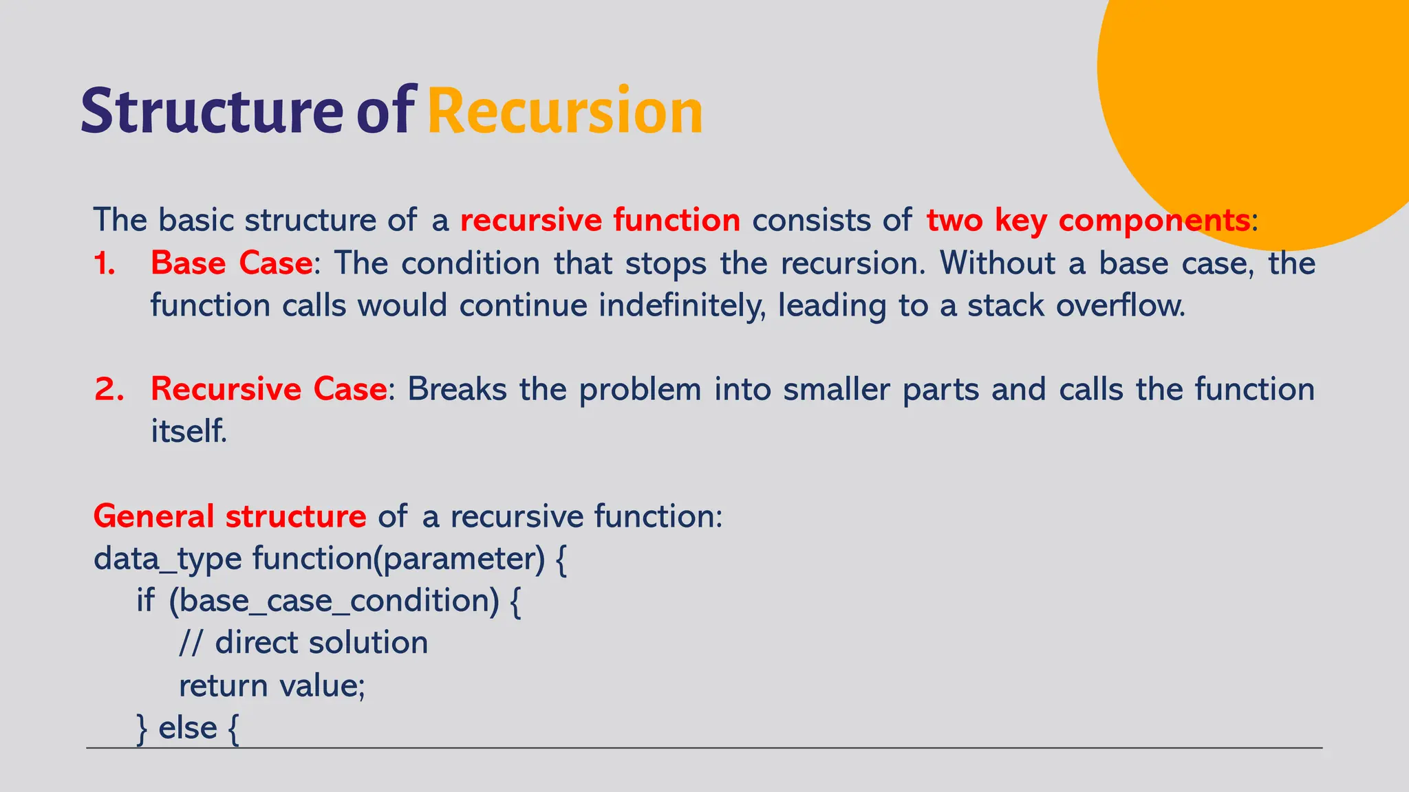 Structure of Recursion
The basic structure of a recursive function consists of two key components:
1. Base Case: The condition that stops the recursion. Without a base case, the
function calls would continue indefinitely, leading to a stack overflow.
2. Recursive Case: Breaks the problem into smaller parts and calls the function
itself.
General structure of a recursive function:
data_type function(parameter) {
if (base_case_condition) {
// direct solution
return value;
} else {
 