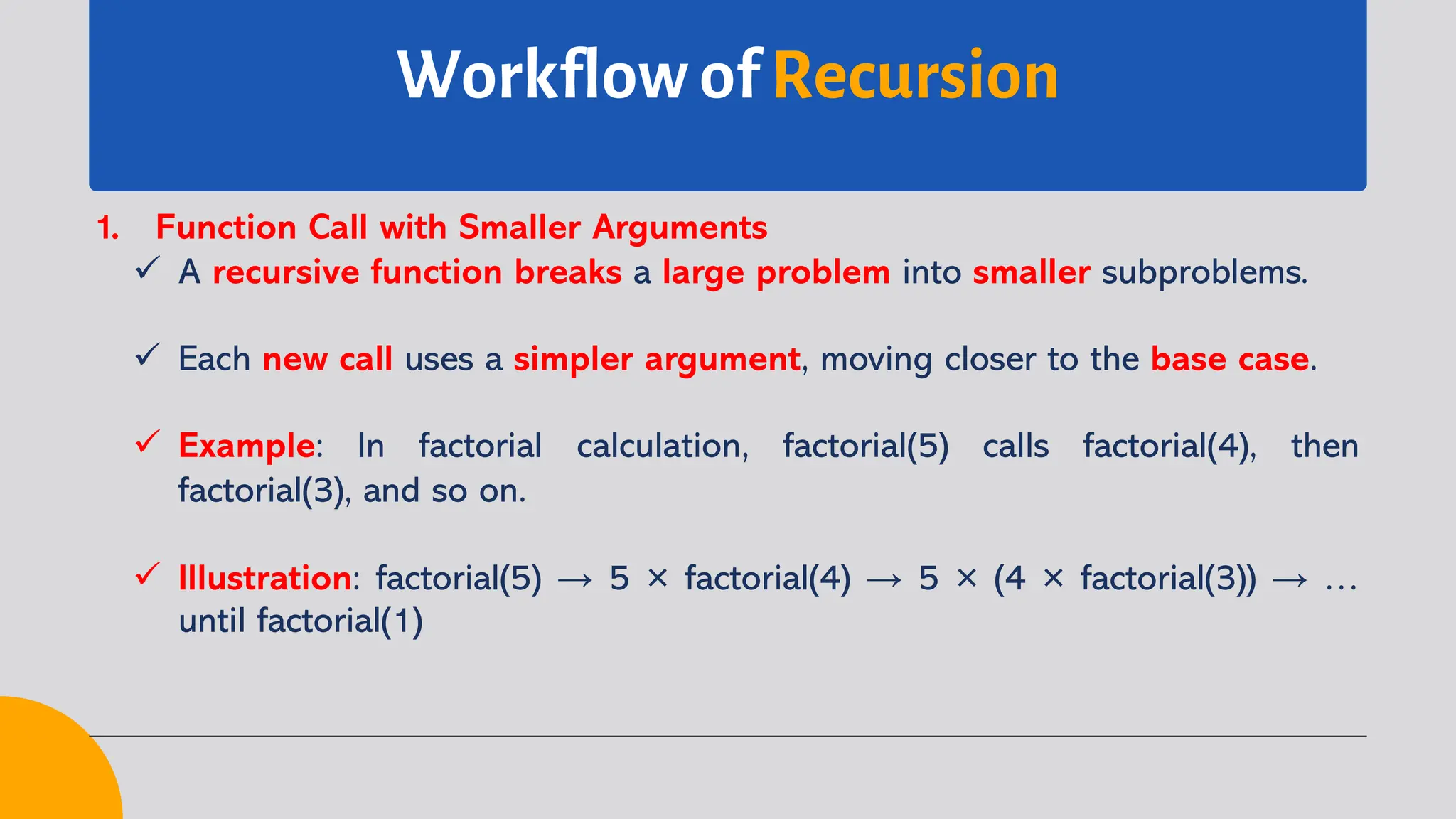 Workflow of Recursion
1. Function Call with Smaller Arguments
ü A recursive function breaks a large problem into smaller subproblems.
ü Each new call uses a simpler argument, moving closer to the base case.
ü Example: In factorial calculation, factorial(5) calls factorial(4), then
factorial(3), and so on.
ü Illustration: factorial(5) → 5 × factorial(4) → 5 × (4 × factorial(3)) → …
until factorial(1)
 