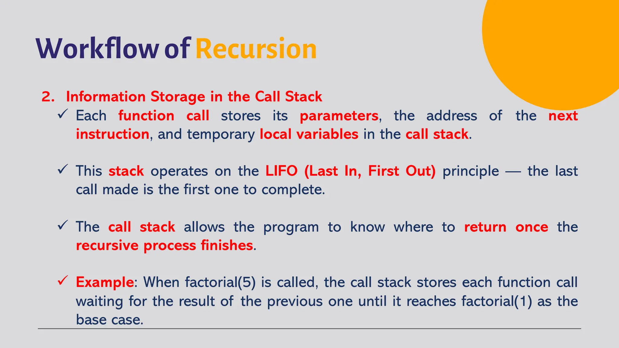 Workflow of Recursion
2. Information Storage in the Call Stack
ü Each function call stores its parameters, the address of the next
instruction, and temporary local variables in the call stack.
ü This stack operates on the LIFO (Last In, First Out) principle — the last
call made is the first one to complete.
ü The call stack allows the program to know where to return once the
recursive process finishes.
ü Example: When factorial(5) is called, the call stack stores each function call
waiting for the result of the previous one until it reaches factorial(1) as the
base case.
 