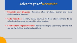 Advantages of Recursion
ü Simplicity and Elegance: Recursion often produces cleaner and more
understandable solutions.
ü Code Reduction: In many cases, recursive functions allow problems to be
solved with less code compared to using iteration.
ü Solution for Complex Problems: Recursion is highly useful for problems that
can be divided into smaller subproblems.
 