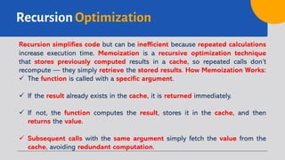 Recursion Optimization
Recursion simplifies code but can be inefficient because repeated calculations
increase execution time. Memoization is a recursive optimization technique
that stores previously computed results in a cache, so repeated calls don’t
recompute — they simply retrieve the stored results. How Memoization Works:
ü The function is called with a specific argument.
ü If the result already exists in the cache, it is returned immediately.
ü If not, the function computes the result, stores it in the cache, and then
returns the value.
ü Subsequent calls with the same argument simply fetch the value from the
cache, avoiding redundant computation.
 
