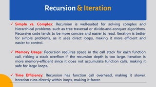 Recursion & Iteration
ü Simple vs. Complex: Recursion is well-suited for solving complex and
hierarchical problems, such as tree traversal or divide-and-conquer algorithms.
Recursive code tends to be more concise and easier to read. Iteration is better
for simple problems, as it uses direct loops, making it more efficient and
easier to control.
ü Memory Usage: Recursion requires space in the call stack for each function
call, risking a stack overflow if the recursion depth is too large. Iteration is
more memory-efficient since it does not accumulate function calls, making it
safe for large loops.
ü Time Efficiency: Recursion has function call overhead, making it slower.
Iteration runs directly within loops, making it faster.
 