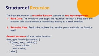 Structure of Recursion
The basic structure of a recursive function consists of two key components:
1. Base Case: The condition that stops the recursion. Without a base case, the
function calls would continue indefinitely, leading to a stack overflow.
2. Recursive Case: Breaks the problem into smaller parts and calls the function
itself.
General structure of a recursive function:
data_type function(parameter) {
if (base_case_condition) {
// direct solution
return value;
} else {
 