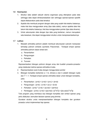 6
1.6 Kesimpulan
1. Struktur data adalah sebuah skema organisasi yang diterapkan pada data
sehingga data dapat diinterprestasikan dan sehingga operasi-operasi spesifik
dapat dilaksanakan pada data tersebut
2. Apabila kita membuat program dengan data yang sudah kita ketahui batasnya,
maka kita bisa menggunakan array (tipe data statis), namun apabila data kita
belum kita ketahui batasnya, kita bisa menggunakan pointer (tipe data dinamis)
3. Untuk sekumpulan data dengan tipe data yang berlainan, namun merupakan
satu-kesatuan, kita dapat menggunakan struktur untuk merepresentasikannya
1.7 Latihan
1. Masalah aritmatika polinom adalah membuat sekumpulan subrutin manipulasi
terhadap polinom simbolis (symbolic Polynomial). Terdapat empat operasi
aritmatika polinom dasar antara lain:
a. Penambahan
b. Pengurangan
c. Perkalian
d. Turunan
Representasikan bilangan polinom dengan array dan buatlah prosedur-prosedur
yang melakukan kelima operasi aritmatika di atas.
2. Representasikan soal di atas dengan menggunakan pointer
3. Bilangan kompleks berbentuk a + bi, dimana a dan b adalah bilangan nyata
dan i2
= -1. Terdapat empat operasi aritmatika dasar untuk bilangan kompleks,
yaitu:
• Penambahan : (a+bi) + (c+di) = (a+c) + (b+d)i
• Pengurangan : (a+bi) - (c+di) = (a-c) + (b-d)i
• Perkalian : (a+bi) * (c+di) = (ac-bd) + (ad+bc)i
• Pembagian : (a+bi) / (c+di) = [(ac+bd) / (a2
+b2
)] + [(bc-ad)/(c2
+d2
)]i
Tulis program yang membaca dua bilangan kompleks dan simbol operasi yang
perlu dilakukan, kemudian lakukan operasi yang diminta.
Gunakan struktur untuk merepresentasikan bilangan kompleks dan gunakan
prosedur untuk implementasi tiap operasi.
 