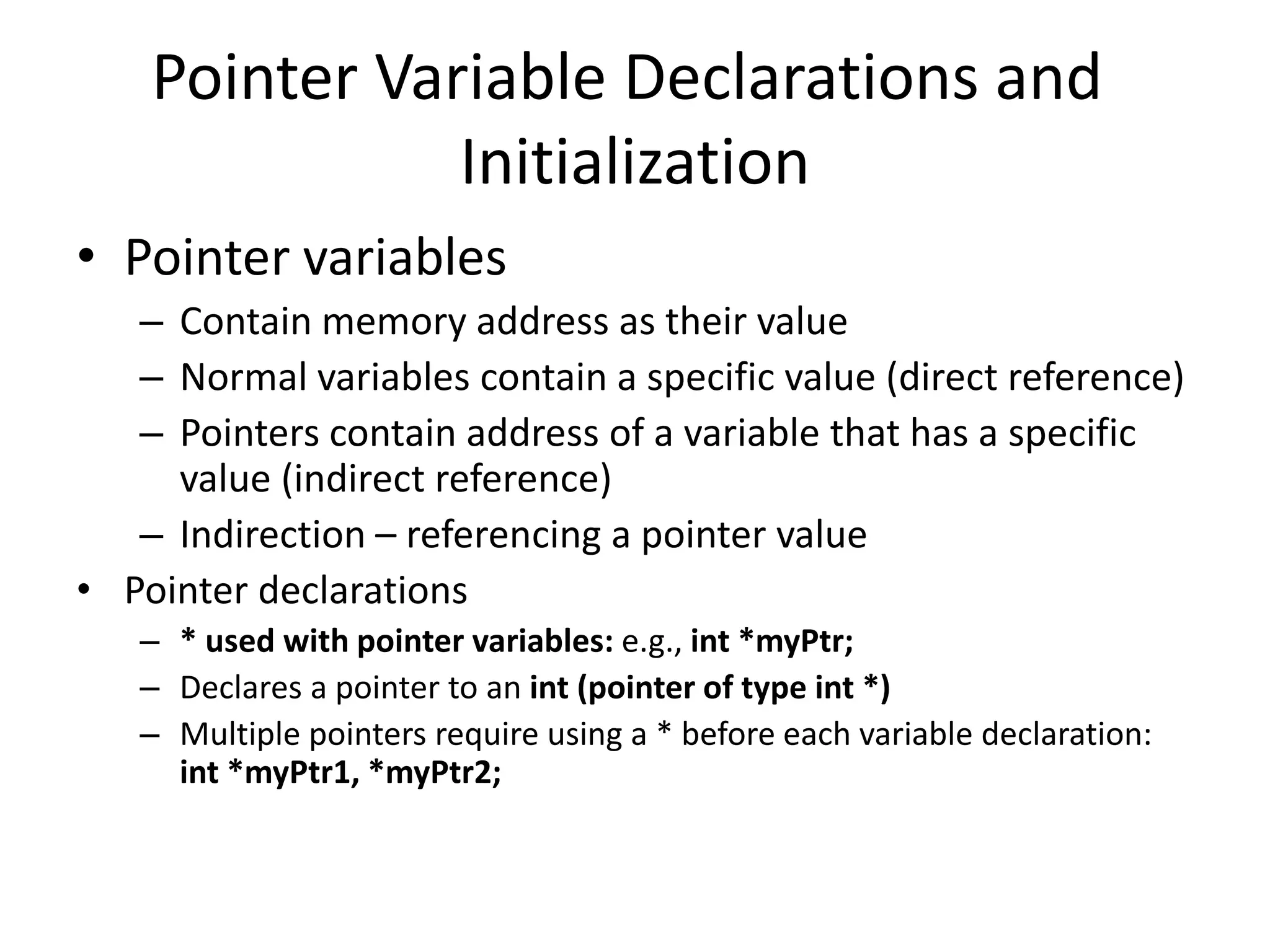 Pointer Variable Declarations and
Initialization
• Pointer variables
– Contain memory address as their value
– Normal variables contain a specific value (direct reference)
– Pointers contain address of a variable that has a specific
value (indirect reference)
– Indirection – referencing a pointer value
• Pointer declarations
– * used with pointer variables: e.g., int *myPtr;
– Declares a pointer to an int (pointer of type int *)
– Multiple pointers require using a * before each variable declaration:
int *myPtr1, *myPtr2;
 