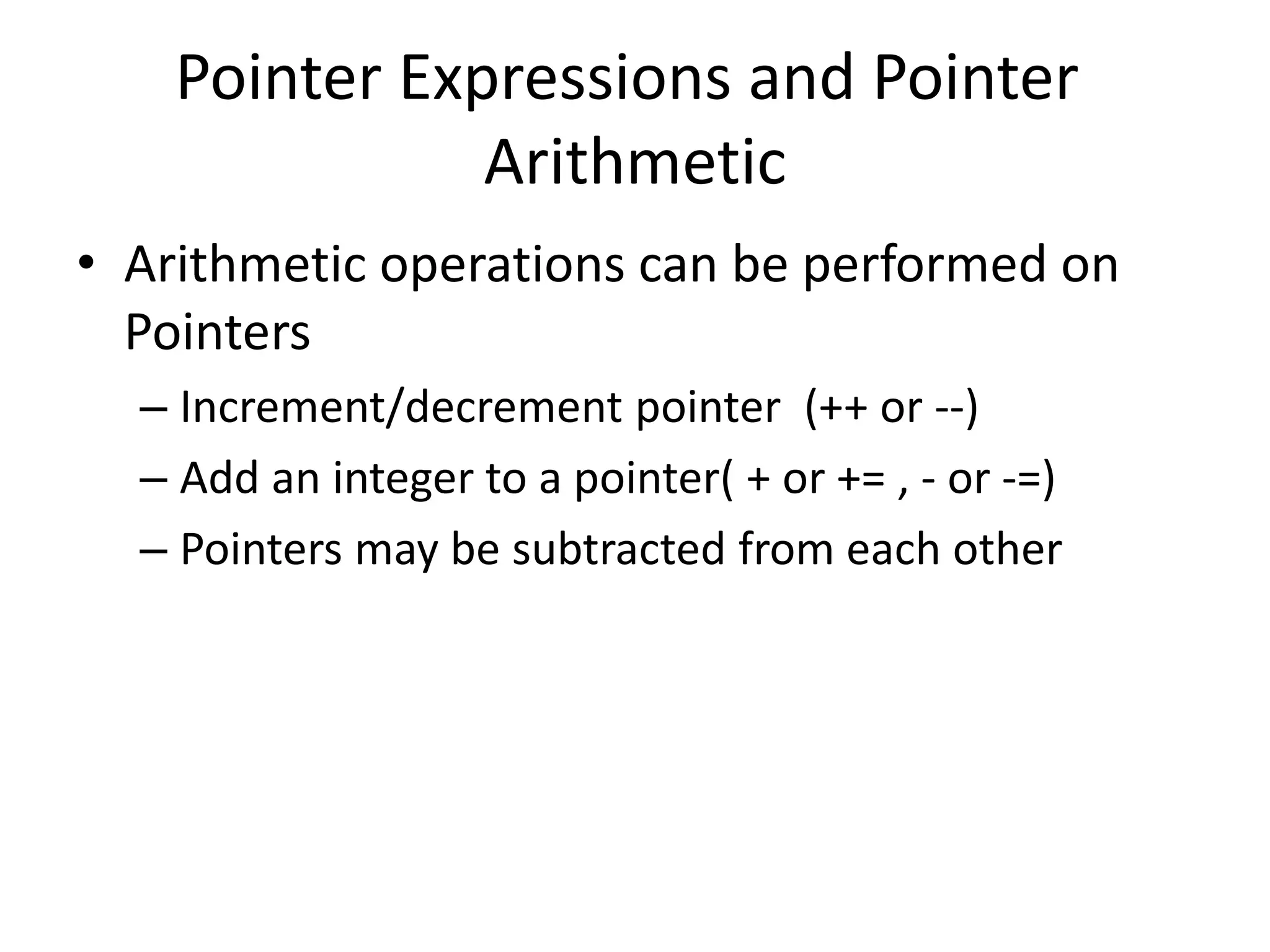 Pointer Expressions and Pointer
Arithmetic
• Arithmetic operations can be performed on
Pointers
– Increment/decrement pointer (++ or --)
– Add an integer to a pointer( + or += , - or -=)
– Pointers may be subtracted from each other
 
