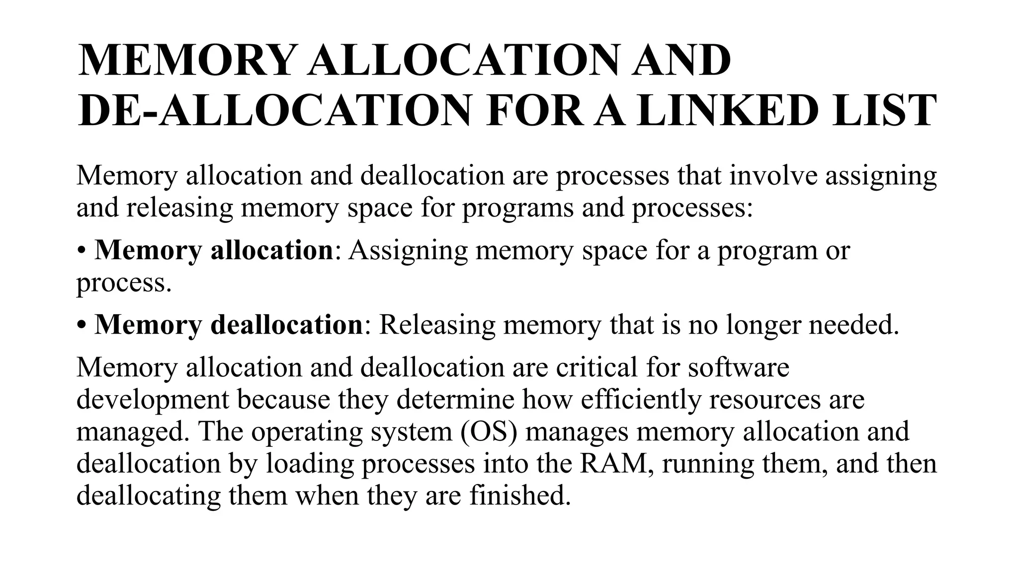 MEMORY ALLOCATION AND
DE-ALLOCATION FOR A LINKED LIST
Memory allocation and deallocation are processes that involve assigning
and releasing memory space for programs and processes:
• Memory allocation: Assigning memory space for a program or
process.
• Memory deallocation: Releasing memory that is no longer needed.
Memory allocation and deallocation are critical for software
development because they determine how efficiently resources are
managed. The operating system (OS) manages memory allocation and
deallocation by loading processes into the RAM, running them, and then
deallocating them when they are finished.
 
