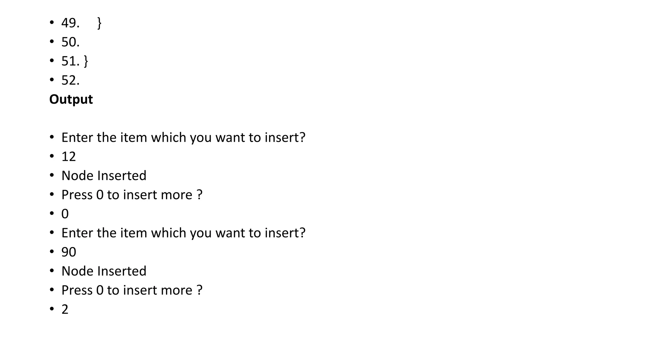 • 49. }
• 50.
• 51. }
• 52.
Output
• Enter the item which you want to insert?
• 12
• Node Inserted
• Press 0 to insert more ?
• 0
• Enter the item which you want to insert?
• 90
• Node Inserted
• Press 0 to insert more ?
• 2
 