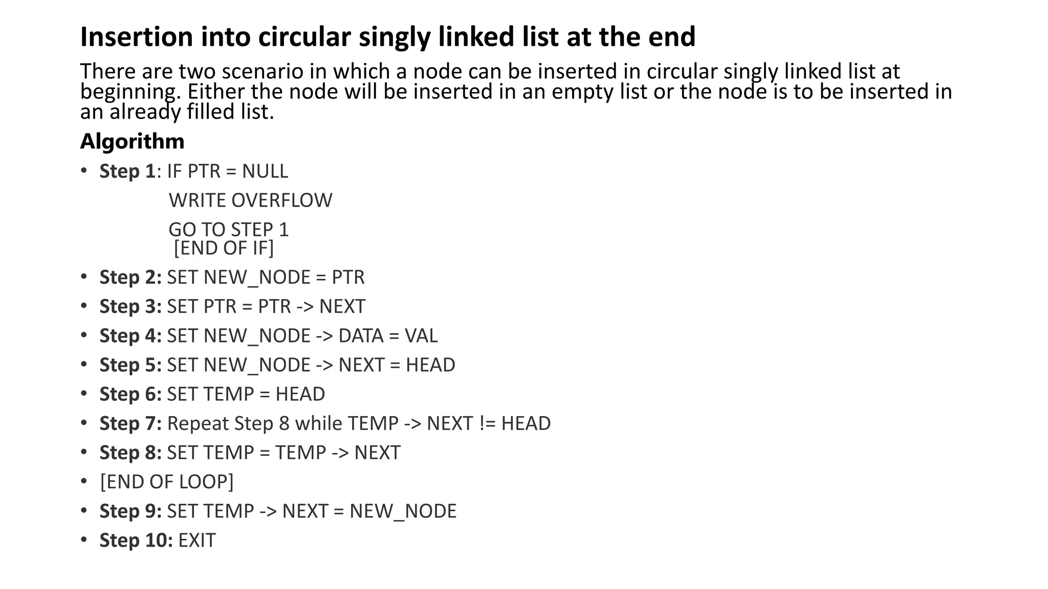 Insertion into circular singly linked list at the end
There are two scenario in which a node can be inserted in circular singly linked list at
beginning. Either the node will be inserted in an empty list or the node is to be inserted in
an already filled list.
Algorithm
• Step 1: IF PTR = NULL
WRITE OVERFLOW
GO TO STEP 1
[END OF IF]
• Step 2: SET NEW_NODE = PTR
• Step 3: SET PTR = PTR -> NEXT
• Step 4: SET NEW_NODE -> DATA = VAL
• Step 5: SET NEW_NODE -> NEXT = HEAD
• Step 6: SET TEMP = HEAD
• Step 7: Repeat Step 8 while TEMP -> NEXT != HEAD
• Step 8: SET TEMP = TEMP -> NEXT
• [END OF LOOP]
• Step 9: SET TEMP -> NEXT = NEW_NODE
• Step 10: EXIT
 