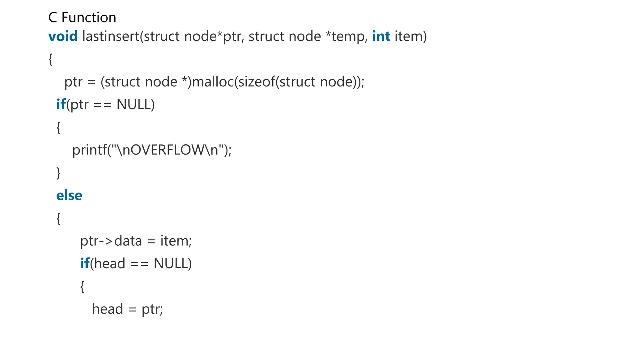 C Function
void lastinsert(struct node*ptr, struct node *temp, int item)
{
ptr = (struct node *)malloc(sizeof(struct node));
if(ptr == NULL)
{
printf("nOVERFLOWn");
}
else
{
ptr->data = item;
if(head == NULL)
{
head = ptr;
 