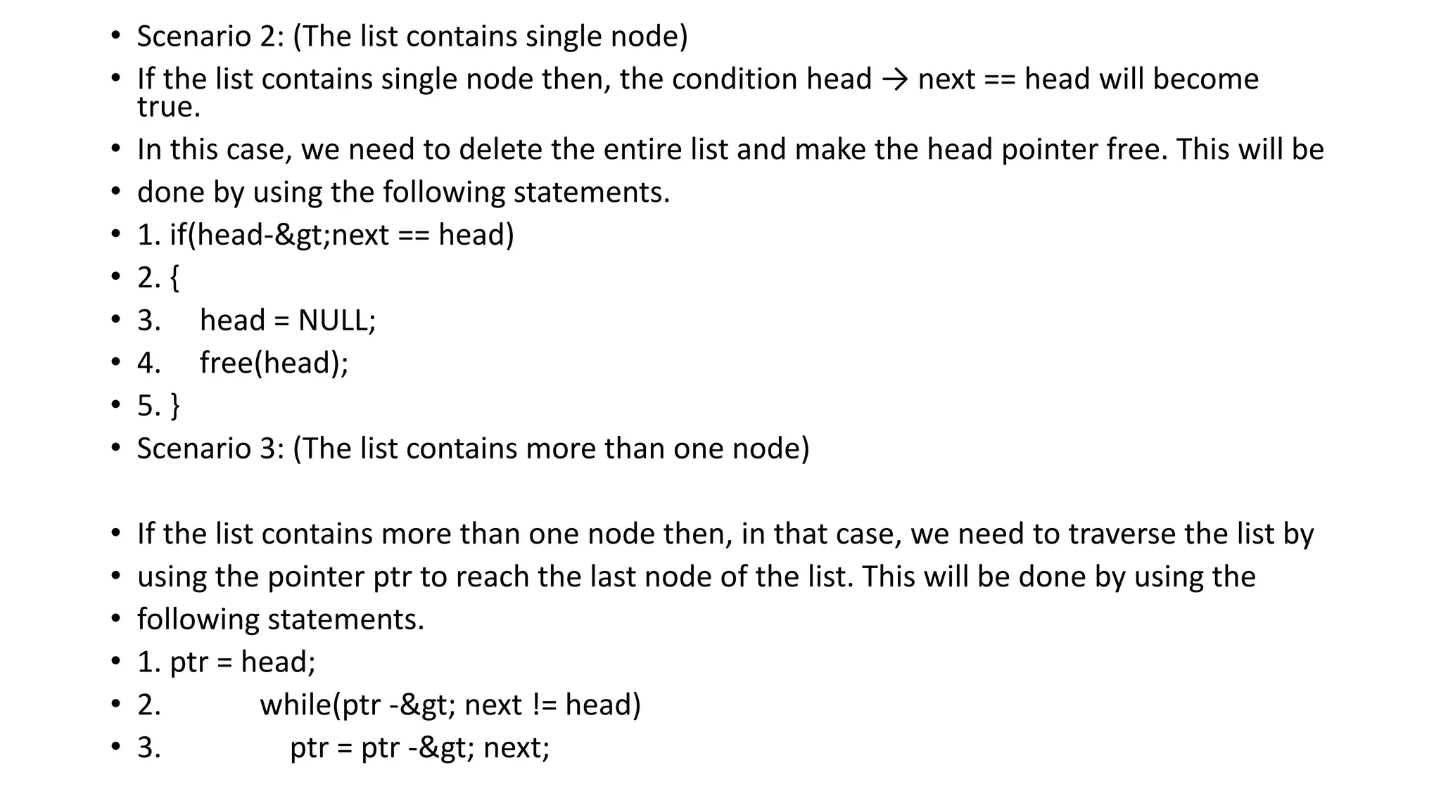 • Scenario 2: (The list contains single node)
• If the list contains single node then, the condition head → next == head will become
true.
• In this case, we need to delete the entire list and make the head pointer free. This will be
• done by using the following statements.
• 1. if(head->next == head)
• 2. {
• 3. head = NULL;
• 4. free(head);
• 5. }
• Scenario 3: (The list contains more than one node)
• If the list contains more than one node then, in that case, we need to traverse the list by
• using the pointer ptr to reach the last node of the list. This will be done by using the
• following statements.
• 1. ptr = head;
• 2. while(ptr -> next != head)
• 3. ptr = ptr -> next;
 