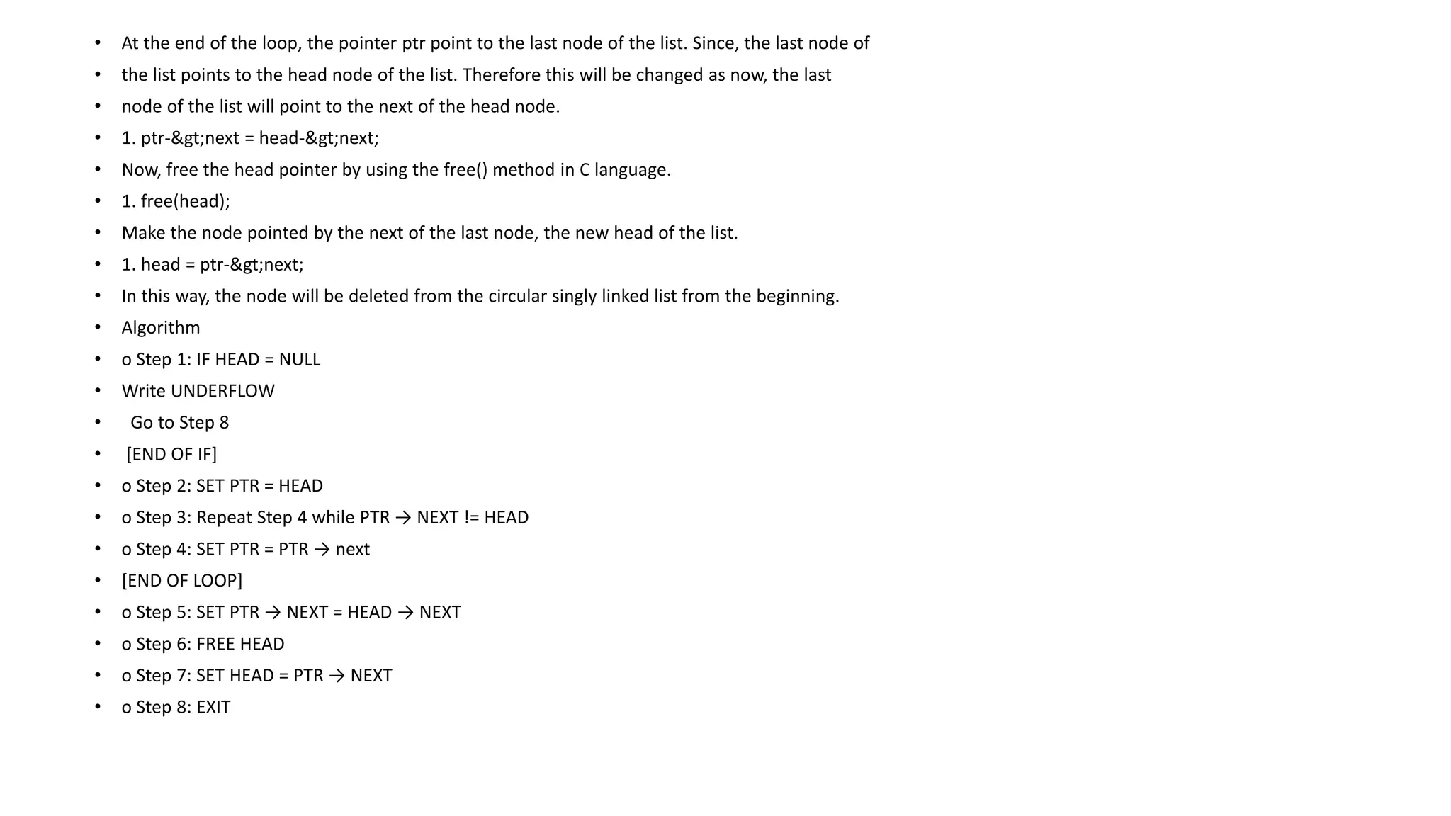 • At the end of the loop, the pointer ptr point to the last node of the list. Since, the last node of
• the list points to the head node of the list. Therefore this will be changed as now, the last
• node of the list will point to the next of the head node.
• 1. ptr->next = head->next;
• Now, free the head pointer by using the free() method in C language.
• 1. free(head);
• Make the node pointed by the next of the last node, the new head of the list.
• 1. head = ptr->next;
• In this way, the node will be deleted from the circular singly linked list from the beginning.
• Algorithm
• o Step 1: IF HEAD = NULL
• Write UNDERFLOW
• Go to Step 8
• [END OF IF]
• o Step 2: SET PTR = HEAD
• o Step 3: Repeat Step 4 while PTR → NEXT != HEAD
• o Step 4: SET PTR = PTR → next
• [END OF LOOP]
• o Step 5: SET PTR → NEXT = HEAD → NEXT
• o Step 6: FREE HEAD
• o Step 7: SET HEAD = PTR → NEXT
• o Step 8: EXIT
 