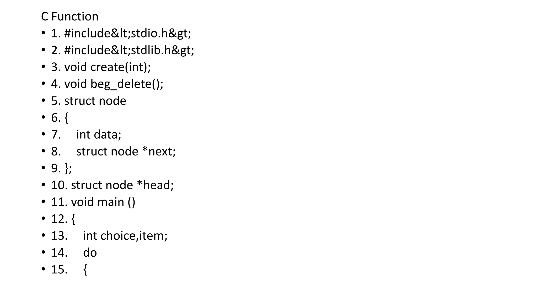 C Function
• 1. #include<stdio.h>
• 2. #include<stdlib.h>
• 3. void create(int);
• 4. void beg_delete();
• 5. struct node
• 6. {
• 7. int data;
• 8. struct node *next;
• 9. };
• 10. struct node *head;
• 11. void main ()
• 12. {
• 13. int choice,item;
• 14. do
• 15. {
 