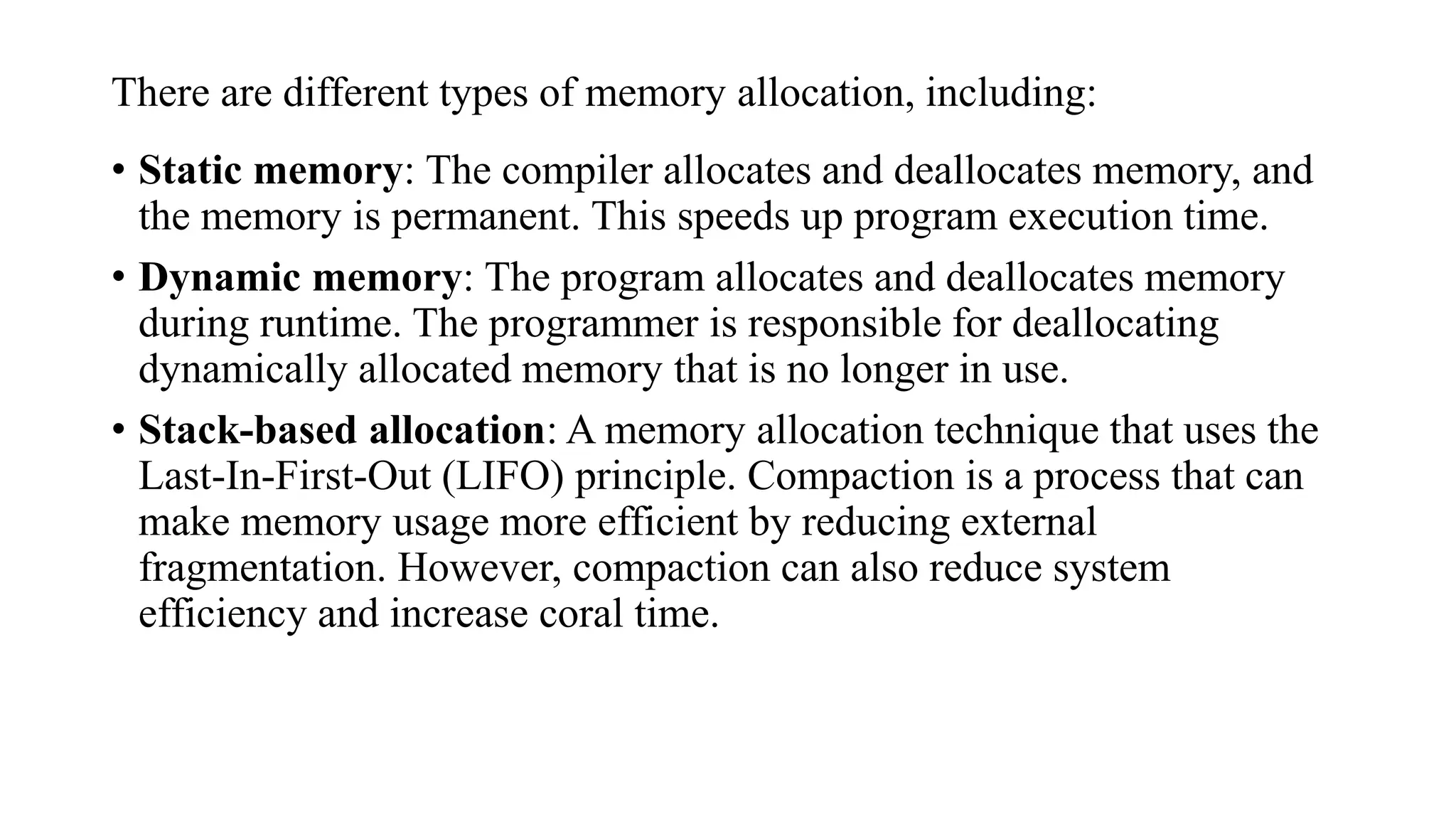 There are different types of memory allocation, including:
• Static memory: The compiler allocates and deallocates memory, and
the memory is permanent. This speeds up program execution time.
• Dynamic memory: The program allocates and deallocates memory
during runtime. The programmer is responsible for deallocating
dynamically allocated memory that is no longer in use.
• Stack-based allocation: A memory allocation technique that uses the
Last-In-First-Out (LIFO) principle. Compaction is a process that can
make memory usage more efficient by reducing external
fragmentation. However, compaction can also reduce system
efficiency and increase coral time.
 