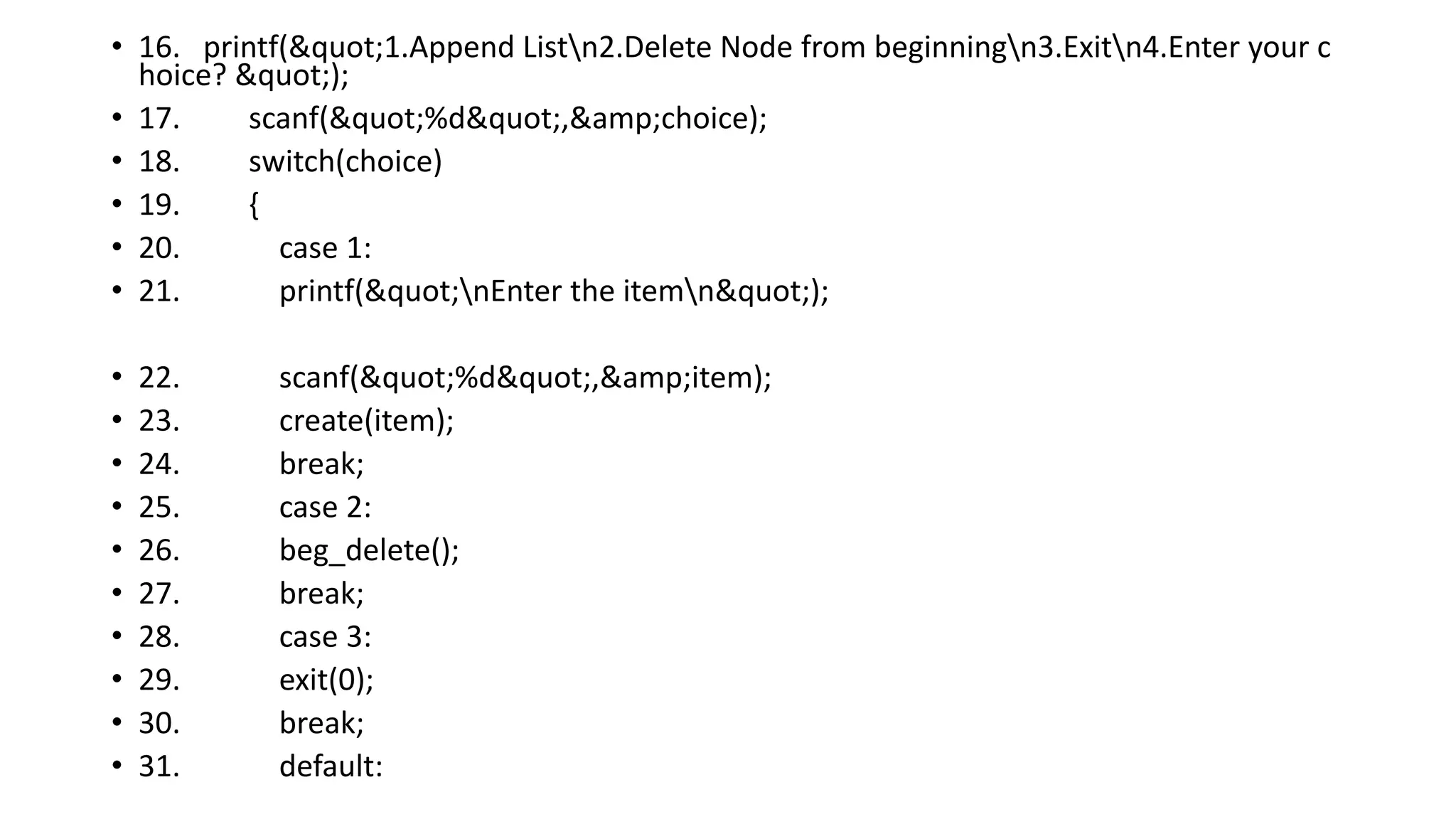 • 16. printf("1.Append Listn2.Delete Node from beginningn3.Exitn4.Enter your c
hoice? ");
• 17. scanf("%d",&amp;choice);
• 18. switch(choice)
• 19. {
• 20. case 1:
• 21. printf("nEnter the itemn");
• 22. scanf("%d",&amp;item);
• 23. create(item);
• 24. break;
• 25. case 2:
• 26. beg_delete();
• 27. break;
• 28. case 3:
• 29. exit(0);
• 30. break;
• 31. default:
 