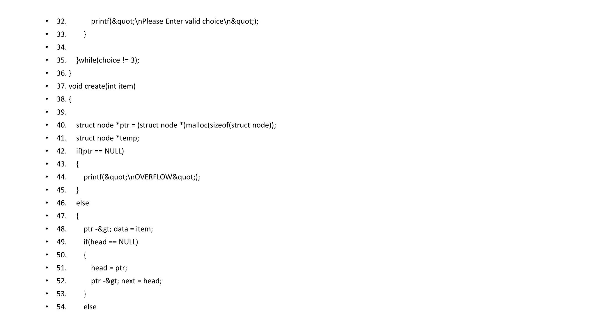 • 32. printf("nPlease Enter valid choicen");
• 33. }
• 34.
• 35. }while(choice != 3);
• 36. }
• 37. void create(int item)
• 38. {
• 39.
• 40. struct node *ptr = (struct node *)malloc(sizeof(struct node));
• 41. struct node *temp;
• 42. if(ptr == NULL)
• 43. {
• 44. printf("nOVERFLOW");
• 45. }
• 46. else
• 47. {
• 48. ptr -> data = item;
• 49. if(head == NULL)
• 50. {
• 51. head = ptr;
• 52. ptr -> next = head;
• 53. }
• 54. else
 