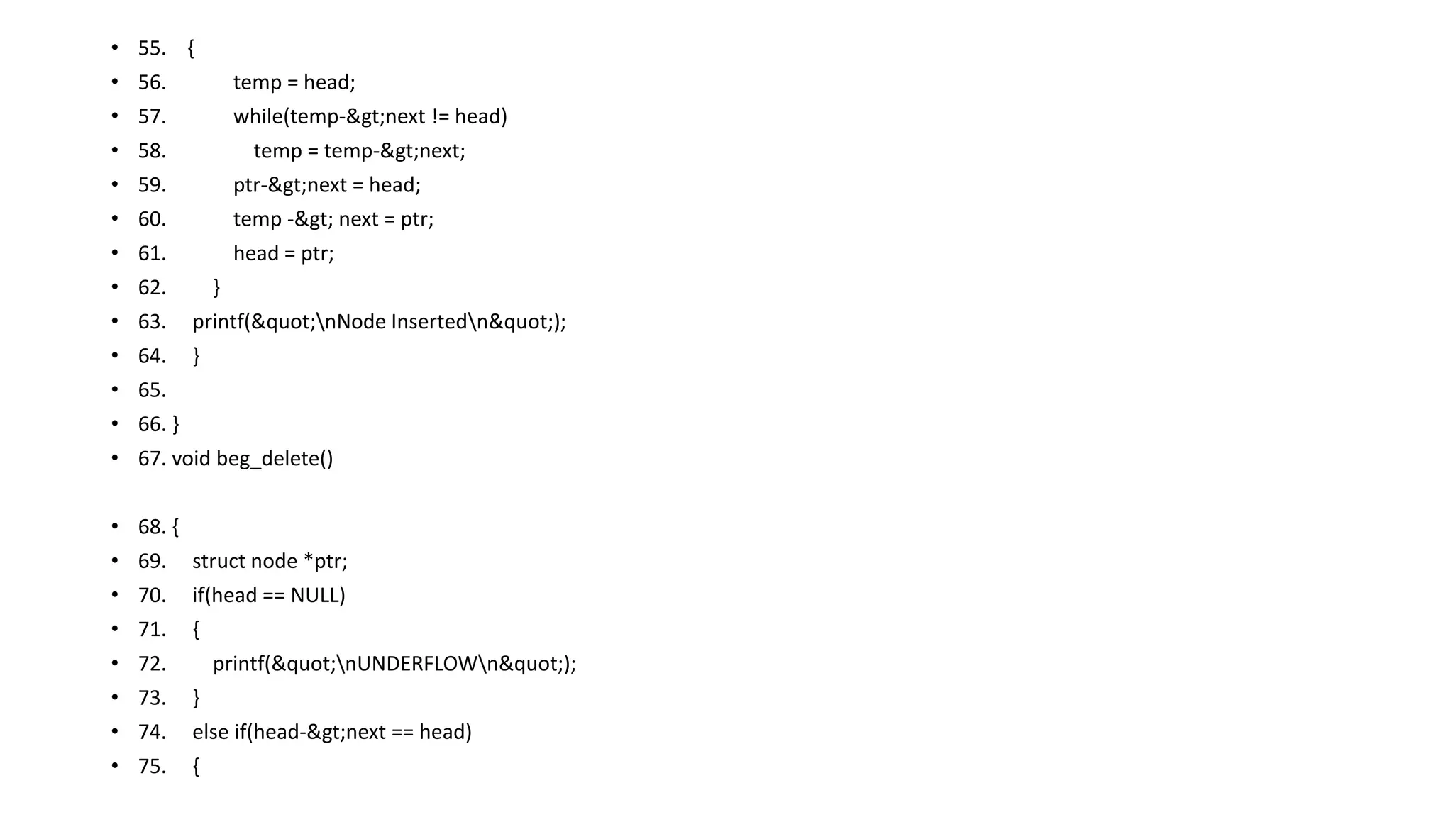 • 55. {
• 56. temp = head;
• 57. while(temp->next != head)
• 58. temp = temp->next;
• 59. ptr->next = head;
• 60. temp -> next = ptr;
• 61. head = ptr;
• 62. }
• 63. printf("nNode Insertedn");
• 64. }
• 65.
• 66. }
• 67. void beg_delete()
• 68. {
• 69. struct node *ptr;
• 70. if(head == NULL)
• 71. {
• 72. printf("nUNDERFLOWn");
• 73. }
• 74. else if(head->next == head)
• 75. {
 