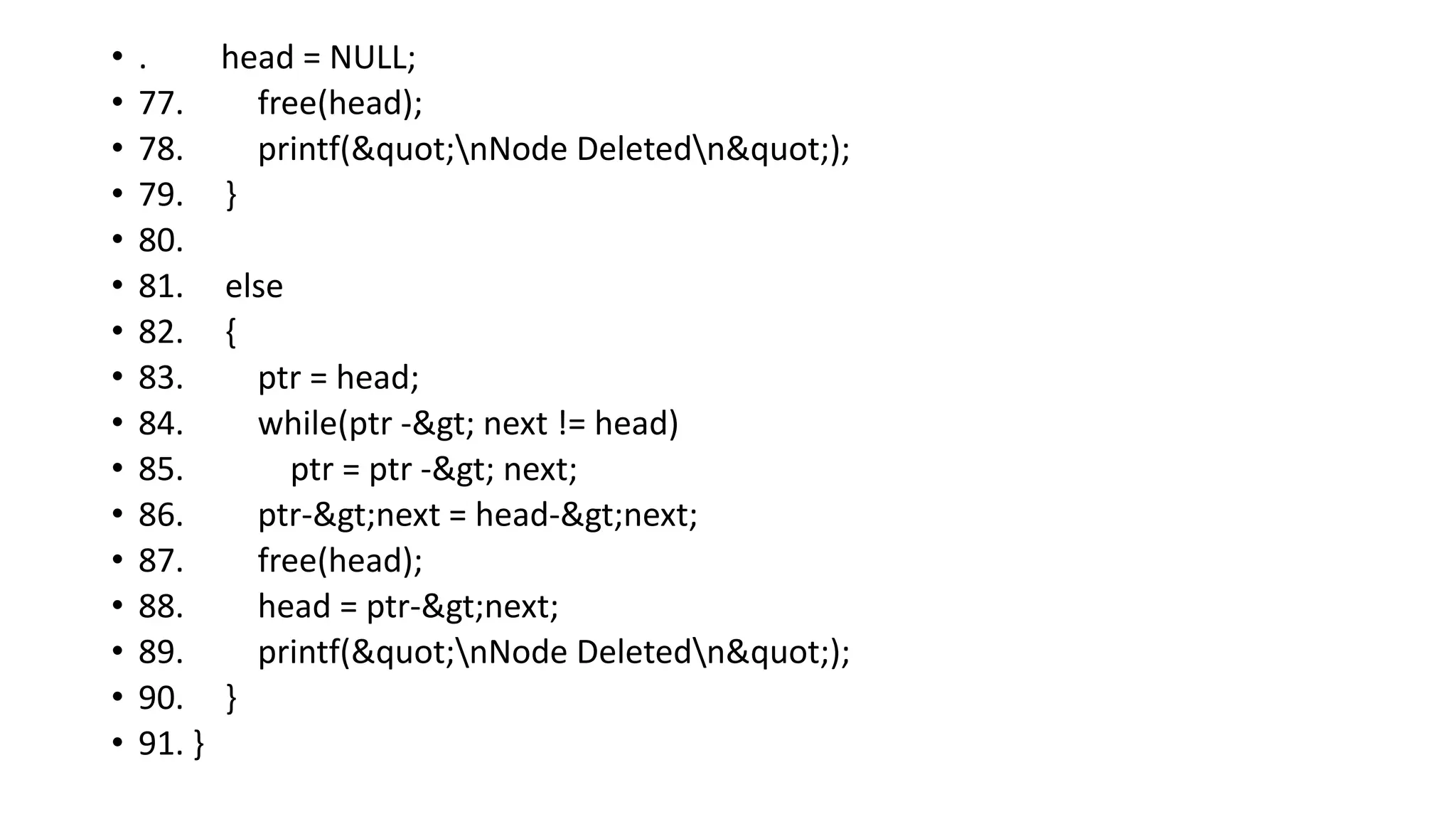 • . head = NULL;
• 77. free(head);
• 78. printf("nNode Deletedn");
• 79. }
• 80.
• 81. else
• 82. {
• 83. ptr = head;
• 84. while(ptr -> next != head)
• 85. ptr = ptr -> next;
• 86. ptr->next = head->next;
• 87. free(head);
• 88. head = ptr->next;
• 89. printf("nNode Deletedn");
• 90. }
• 91. }
 