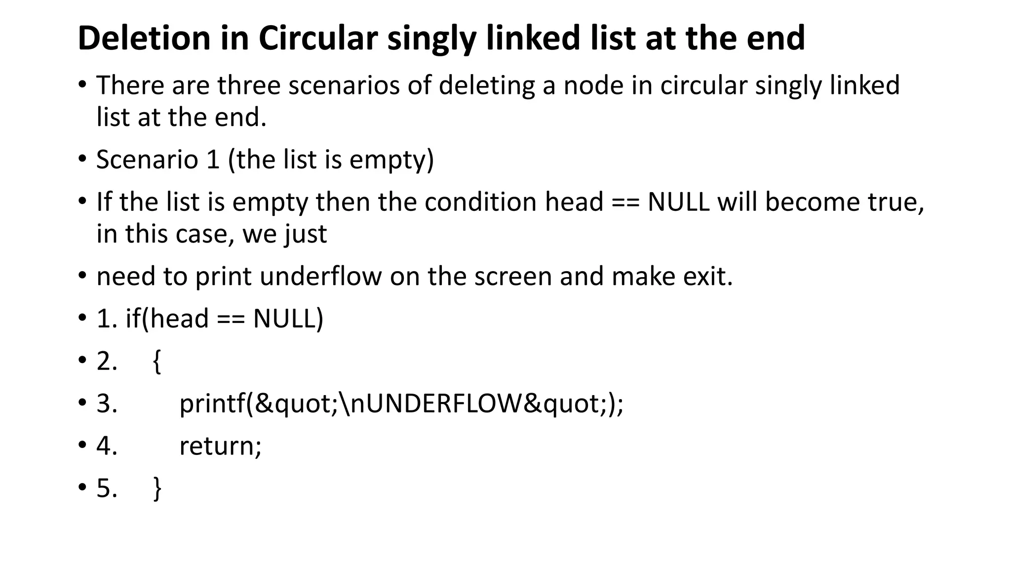 Deletion in Circular singly linked list at the end
• There are three scenarios of deleting a node in circular singly linked
list at the end.
• Scenario 1 (the list is empty)
• If the list is empty then the condition head == NULL will become true,
in this case, we just
• need to print underflow on the screen and make exit.
• 1. if(head == NULL)
• 2. {
• 3. printf("nUNDERFLOW");
• 4. return;
• 5. }
 