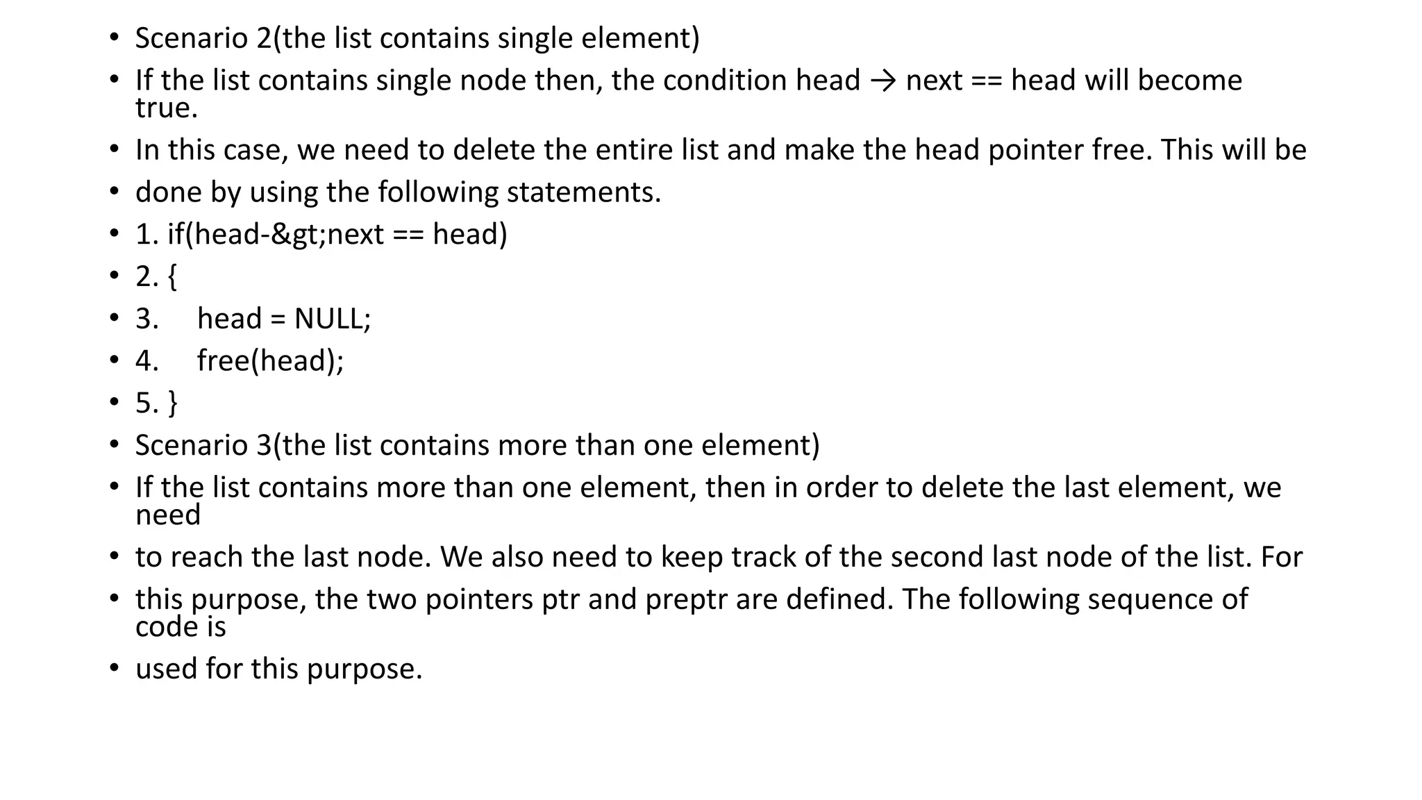 • Scenario 2(the list contains single element)
• If the list contains single node then, the condition head → next == head will become
true.
• In this case, we need to delete the entire list and make the head pointer free. This will be
• done by using the following statements.
• 1. if(head->next == head)
• 2. {
• 3. head = NULL;
• 4. free(head);
• 5. }
• Scenario 3(the list contains more than one element)
• If the list contains more than one element, then in order to delete the last element, we
need
• to reach the last node. We also need to keep track of the second last node of the list. For
• this purpose, the two pointers ptr and preptr are defined. The following sequence of
code is
• used for this purpose.
 