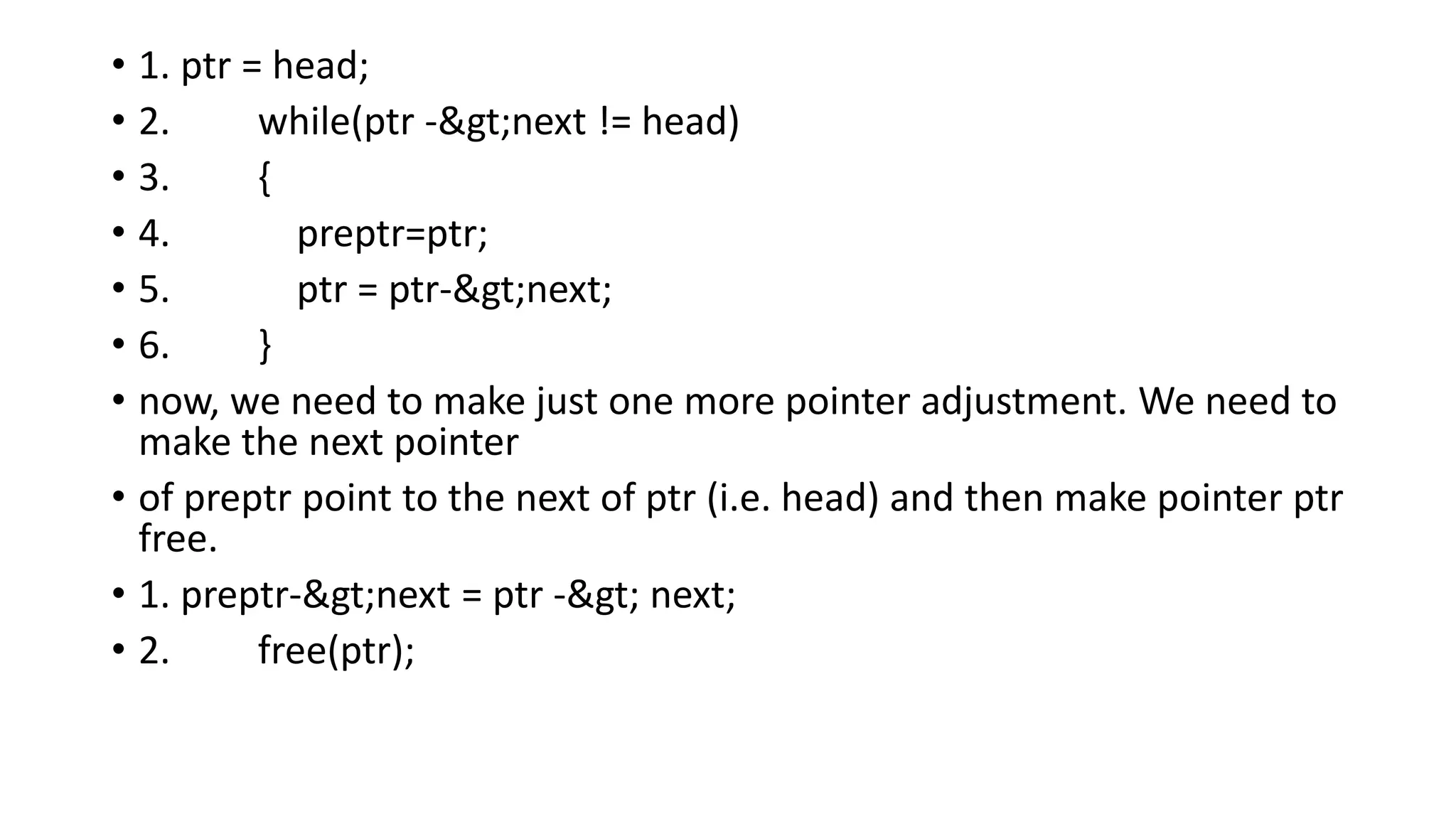 • 1. ptr = head;
• 2. while(ptr ->next != head)
• 3. {
• 4. preptr=ptr;
• 5. ptr = ptr->next;
• 6. }
• now, we need to make just one more pointer adjustment. We need to
make the next pointer
• of preptr point to the next of ptr (i.e. head) and then make pointer ptr
free.
• 1. preptr->next = ptr -> next;
• 2. free(ptr);
 