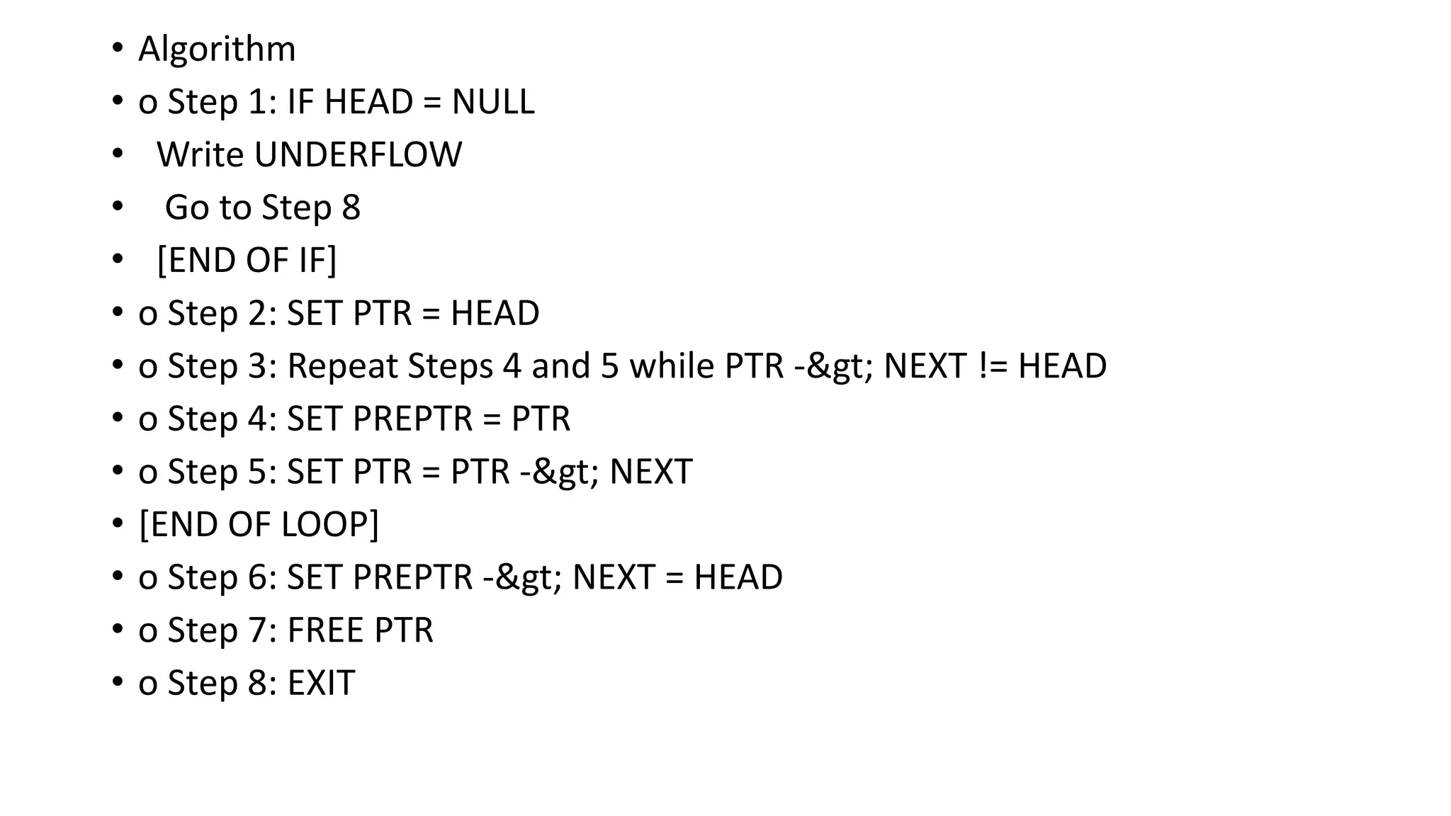 • Algorithm
• o Step 1: IF HEAD = NULL
• Write UNDERFLOW
• Go to Step 8
• [END OF IF]
• o Step 2: SET PTR = HEAD
• o Step 3: Repeat Steps 4 and 5 while PTR -> NEXT != HEAD
• o Step 4: SET PREPTR = PTR
• o Step 5: SET PTR = PTR -> NEXT
• [END OF LOOP]
• o Step 6: SET PREPTR -> NEXT = HEAD
• o Step 7: FREE PTR
• o Step 8: EXIT
 