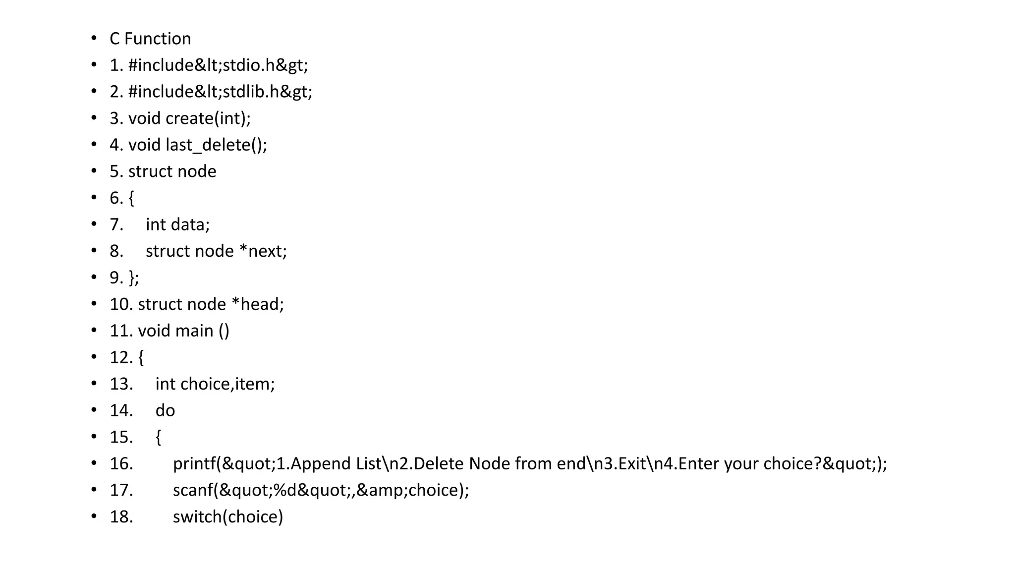 • C Function
• 1. #include<stdio.h>
• 2. #include<stdlib.h>
• 3. void create(int);
• 4. void last_delete();
• 5. struct node
• 6. {
• 7. int data;
• 8. struct node *next;
• 9. };
• 10. struct node *head;
• 11. void main ()
• 12. {
• 13. int choice,item;
• 14. do
• 15. {
• 16. printf("1.Append Listn2.Delete Node from endn3.Exitn4.Enter your choice?");
• 17. scanf("%d",&amp;choice);
• 18. switch(choice)
 