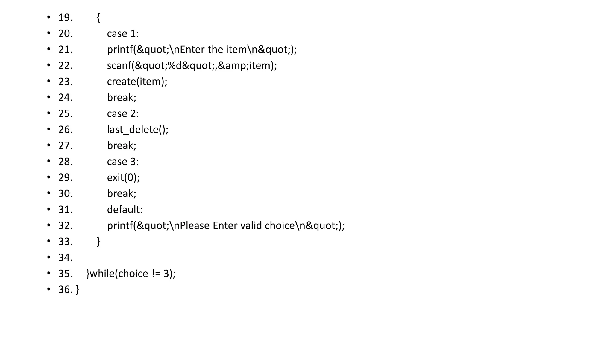 • 19. {
• 20. case 1:
• 21. printf("nEnter the itemn");
• 22. scanf("%d",&amp;item);
• 23. create(item);
• 24. break;
• 25. case 2:
• 26. last_delete();
• 27. break;
• 28. case 3:
• 29. exit(0);
• 30. break;
• 31. default:
• 32. printf("nPlease Enter valid choicen");
• 33. }
• 34.
• 35. }while(choice != 3);
• 36. }
 