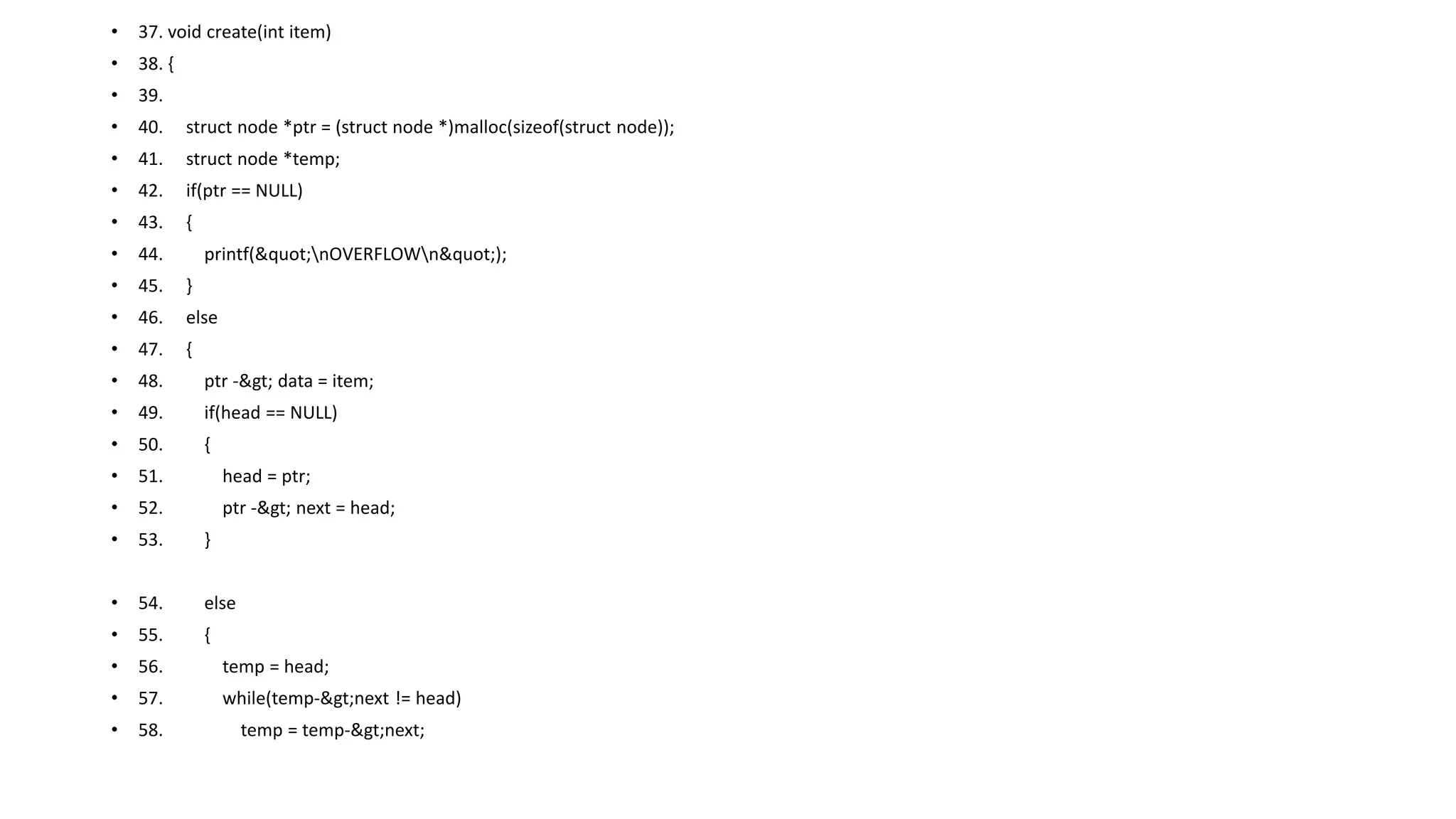 • 37. void create(int item)
• 38. {
• 39.
• 40. struct node *ptr = (struct node *)malloc(sizeof(struct node));
• 41. struct node *temp;
• 42. if(ptr == NULL)
• 43. {
• 44. printf("nOVERFLOWn");
• 45. }
• 46. else
• 47. {
• 48. ptr -> data = item;
• 49. if(head == NULL)
• 50. {
• 51. head = ptr;
• 52. ptr -> next = head;
• 53. }
• 54. else
• 55. {
• 56. temp = head;
• 57. while(temp->next != head)
• 58. temp = temp->next;
 