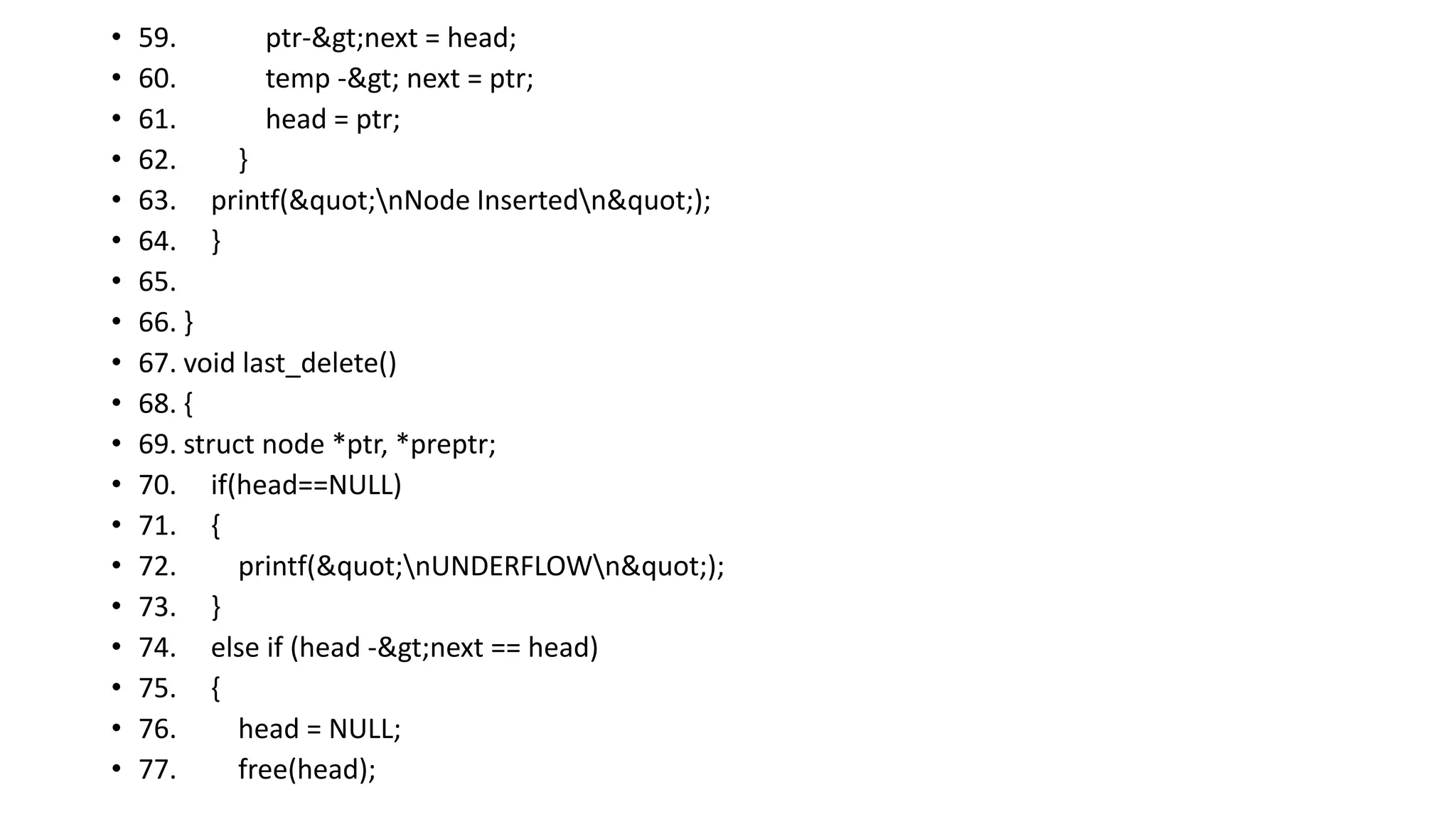 • 59. ptr->next = head;
• 60. temp -> next = ptr;
• 61. head = ptr;
• 62. }
• 63. printf("nNode Insertedn");
• 64. }
• 65.
• 66. }
• 67. void last_delete()
• 68. {
• 69. struct node *ptr, *preptr;
• 70. if(head==NULL)
• 71. {
• 72. printf("nUNDERFLOWn");
• 73. }
• 74. else if (head ->next == head)
• 75. {
• 76. head = NULL;
• 77. free(head);
 