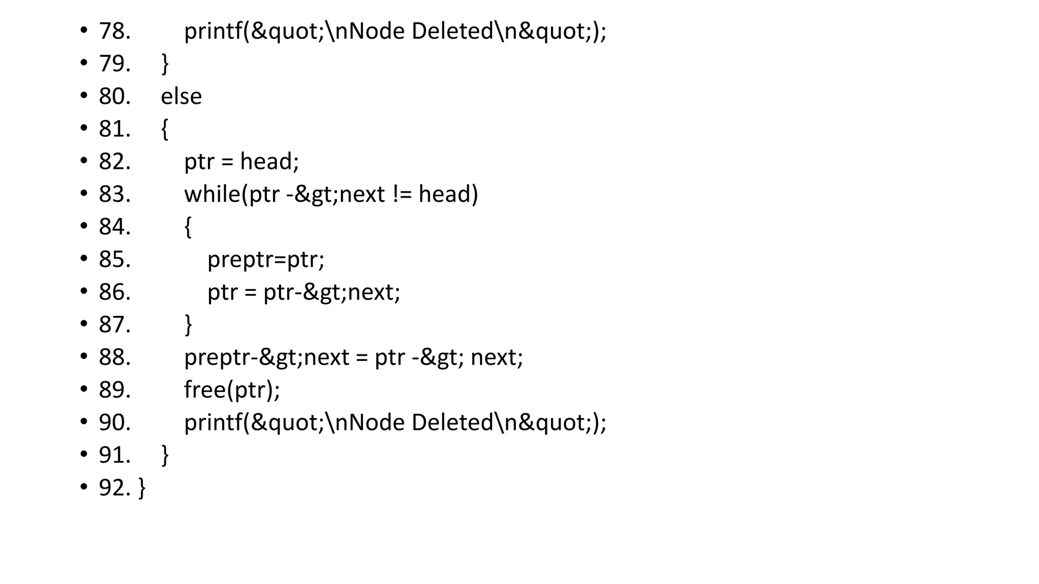 • 78. printf("nNode Deletedn");
• 79. }
• 80. else
• 81. {
• 82. ptr = head;
• 83. while(ptr ->next != head)
• 84. {
• 85. preptr=ptr;
• 86. ptr = ptr->next;
• 87. }
• 88. preptr->next = ptr -> next;
• 89. free(ptr);
• 90. printf("nNode Deletedn");
• 91. }
• 92. }
 