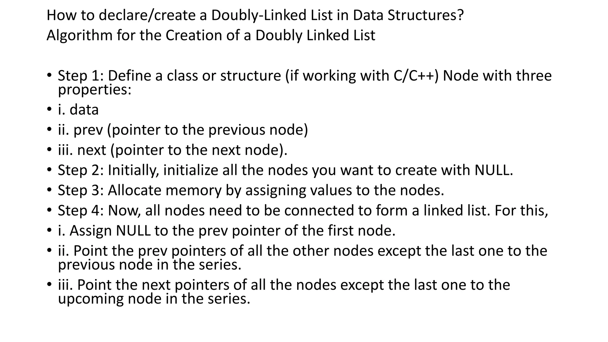 How to declare/create a Doubly-Linked List in Data Structures?
Algorithm for the Creation of a Doubly Linked List
• Step 1: Define a class or structure (if working with C/C++) Node with three
properties:
• i. data
• ii. prev (pointer to the previous node)
• iii. next (pointer to the next node).
• Step 2: Initially, initialize all the nodes you want to create with NULL.
• Step 3: Allocate memory by assigning values to the nodes.
• Step 4: Now, all nodes need to be connected to form a linked list. For this,
• i. Assign NULL to the prev pointer of the first node.
• ii. Point the prev pointers of all the other nodes except the last one to the
previous node in the series.
• iii. Point the next pointers of all the nodes except the last one to the
upcoming node in the series.
 