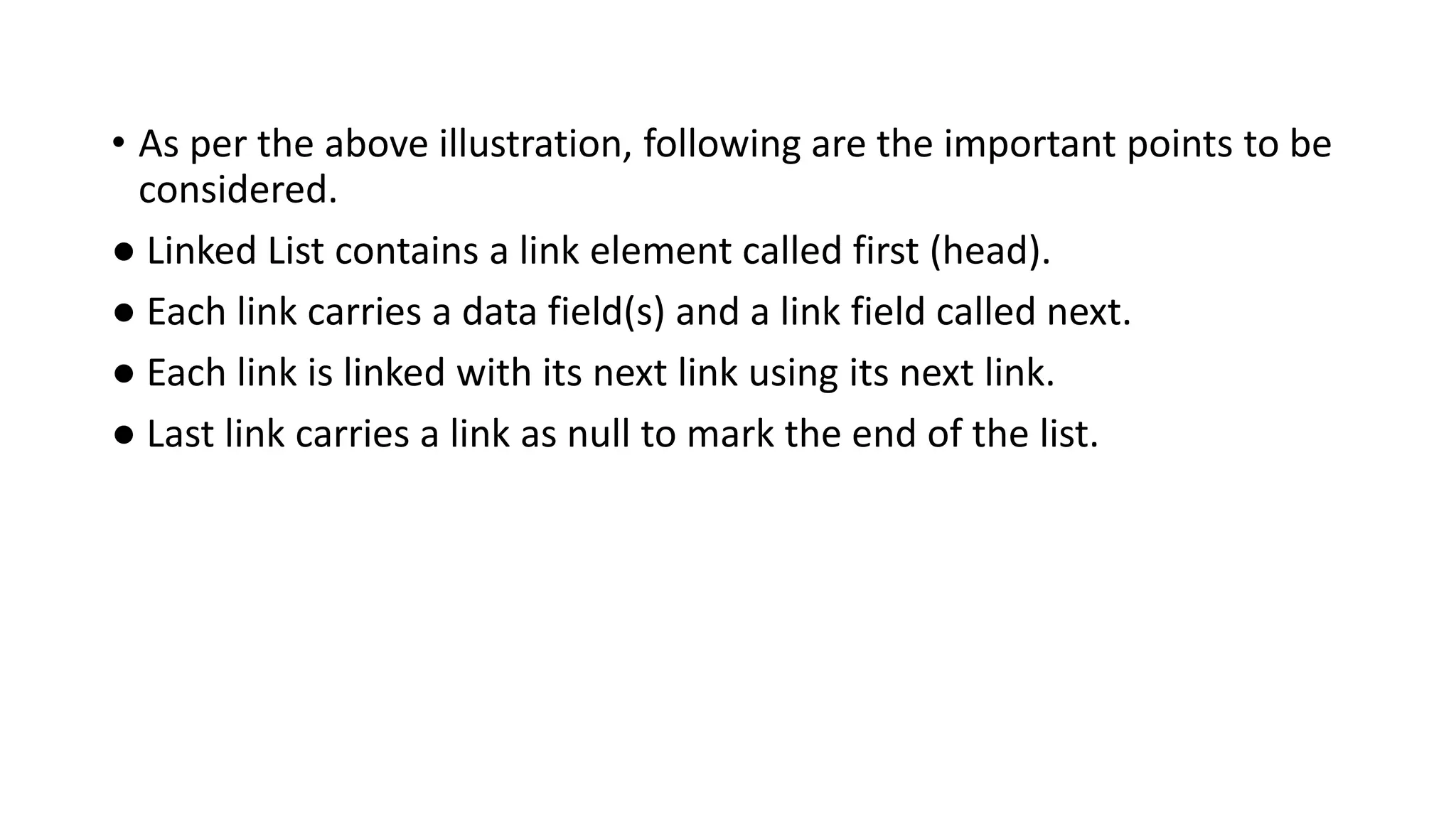 • As per the above illustration, following are the important points to be
considered.
● Linked List contains a link element called first (head).
● Each link carries a data field(s) and a link field called next.
● Each link is linked with its next link using its next link.
● Last link carries a link as null to mark the end of the list.
 