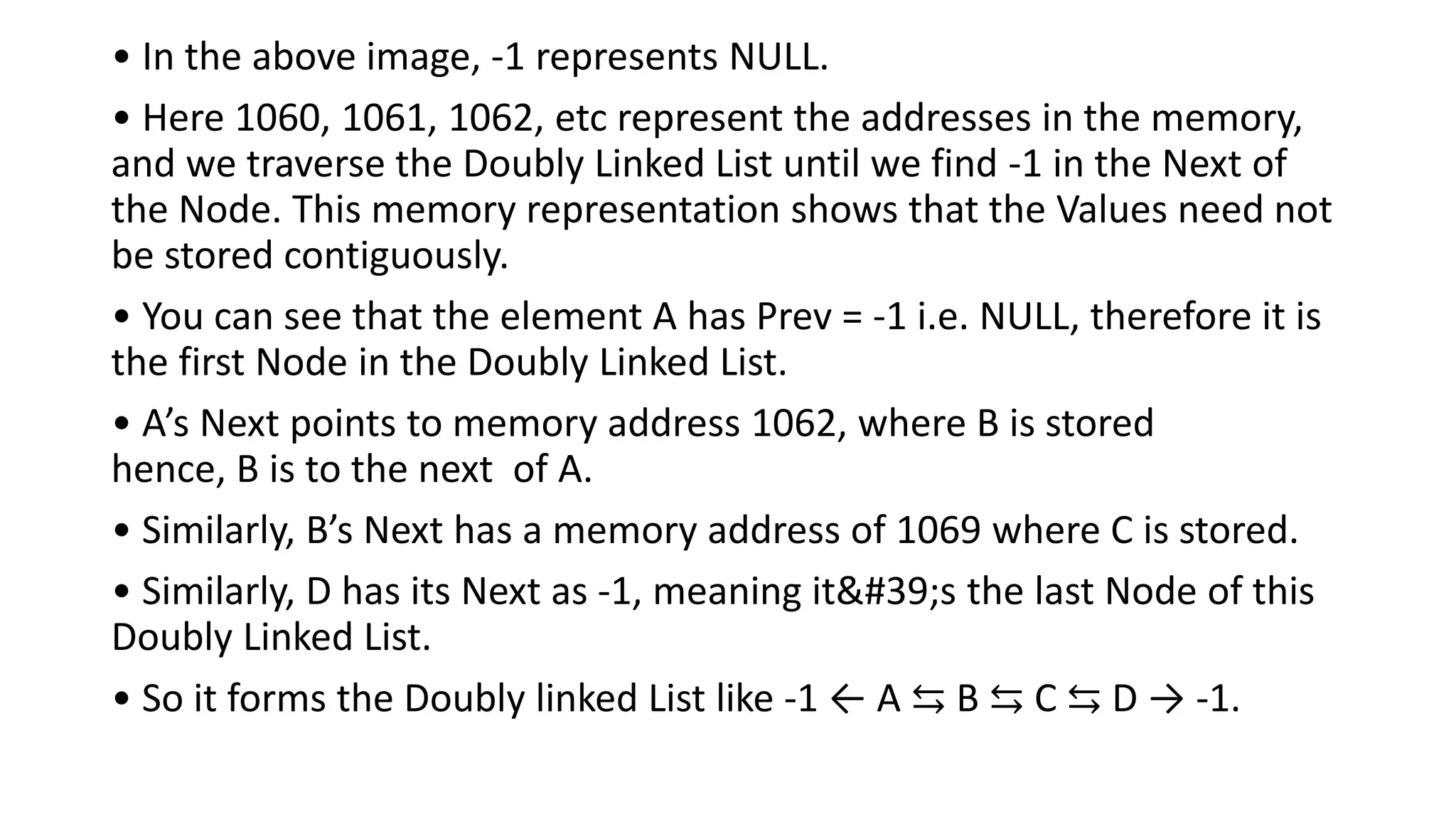 • In the above image, -1 represents NULL.
• Here 1060, 1061, 1062, etc represent the addresses in the memory,
and we traverse the Doubly Linked List until we find -1 in the Next of
the Node. This memory representation shows that the Values need not
be stored contiguously.
• You can see that the element A has Prev = -1 i.e. NULL, therefore it is
the first Node in the Doubly Linked List.
• A’s Next points to memory address 1062, where B is stored
hence, B is to the next of A.
• Similarly, B’s Next has a memory address of 1069 where C is stored.
• Similarly, D has its Next as -1, meaning it's the last Node of this
Doubly Linked List.
• So it forms the Doubly linked List like -1 ← A ⇆ B ⇆ C ⇆ D → -1.
 