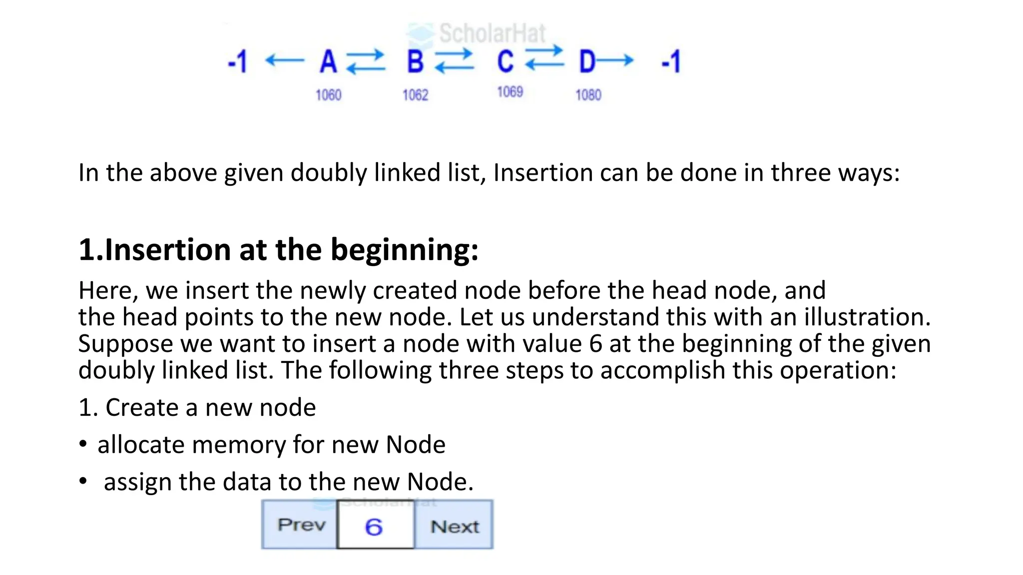 In the above given doubly linked list, Insertion can be done in three ways:
1.Insertion at the beginning:
Here, we insert the newly created node before the head node, and
the head points to the new node. Let us understand this with an illustration.
Suppose we want to insert a node with value 6 at the beginning of the given
doubly linked list. The following three steps to accomplish this operation:
1. Create a new node
• allocate memory for new Node
• assign the data to the new Node.
 