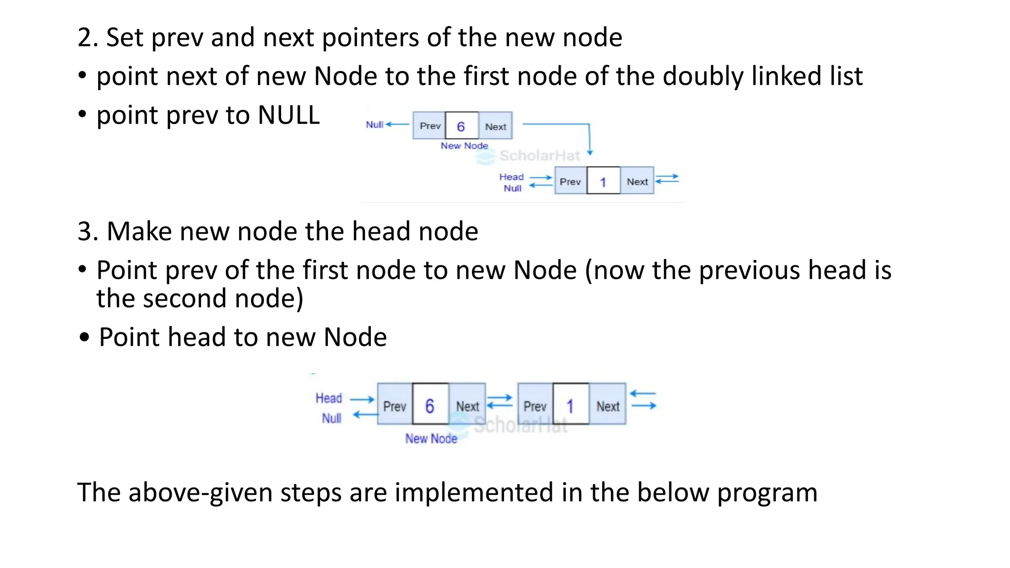 2. Set prev and next pointers of the new node
• point next of new Node to the first node of the doubly linked list
• point prev to NULL
3. Make new node the head node
• Point prev of the first node to new Node (now the previous head is
the second node)
• Point head to new Node
The above-given steps are implemented in the below program
 