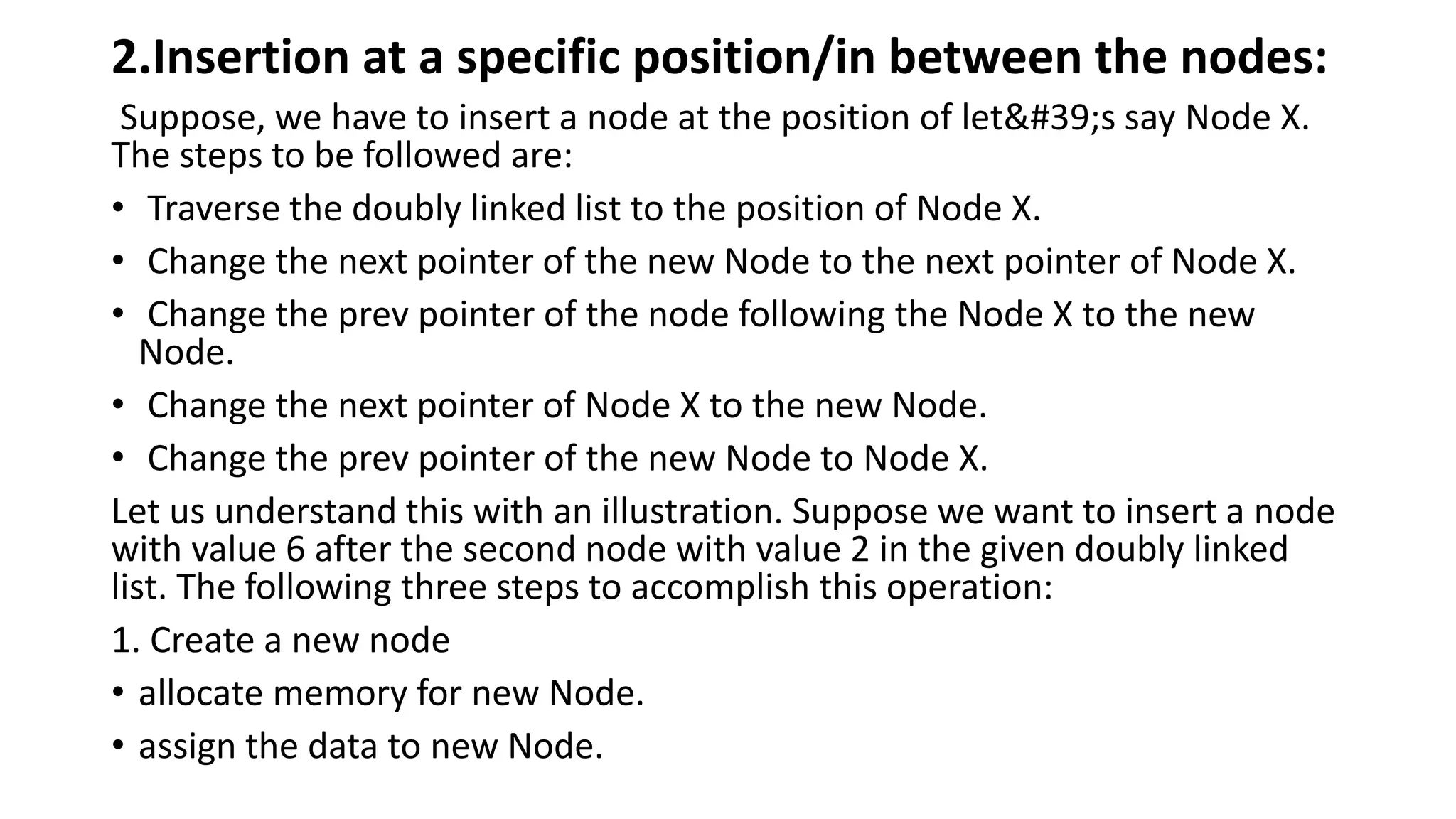 2.Insertion at a specific position/in between the nodes:
Suppose, we have to insert a node at the position of let's say Node X.
The steps to be followed are:
• Traverse the doubly linked list to the position of Node X.
• Change the next pointer of the new Node to the next pointer of Node X.
• Change the prev pointer of the node following the Node X to the new
Node.
• Change the next pointer of Node X to the new Node.
• Change the prev pointer of the new Node to Node X.
Let us understand this with an illustration. Suppose we want to insert a node
with value 6 after the second node with value 2 in the given doubly linked
list. The following three steps to accomplish this operation:
1. Create a new node
• allocate memory for new Node.
• assign the data to new Node.
 