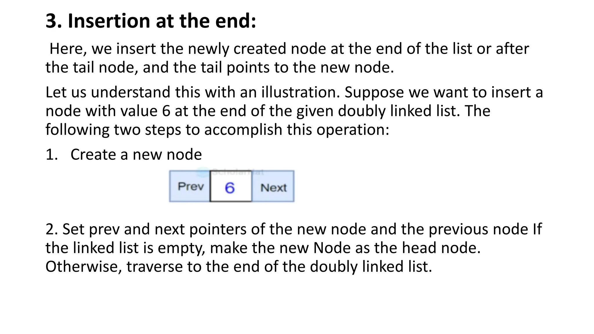 3. Insertion at the end:
Here, we insert the newly created node at the end of the list or after
the tail node, and the tail points to the new node.
Let us understand this with an illustration. Suppose we want to insert a
node with value 6 at the end of the given doubly linked list. The
following two steps to accomplish this operation:
1. Create a new node
2. Set prev and next pointers of the new node and the previous node If
the linked list is empty, make the new Node as the head node.
Otherwise, traverse to the end of the doubly linked list.
 