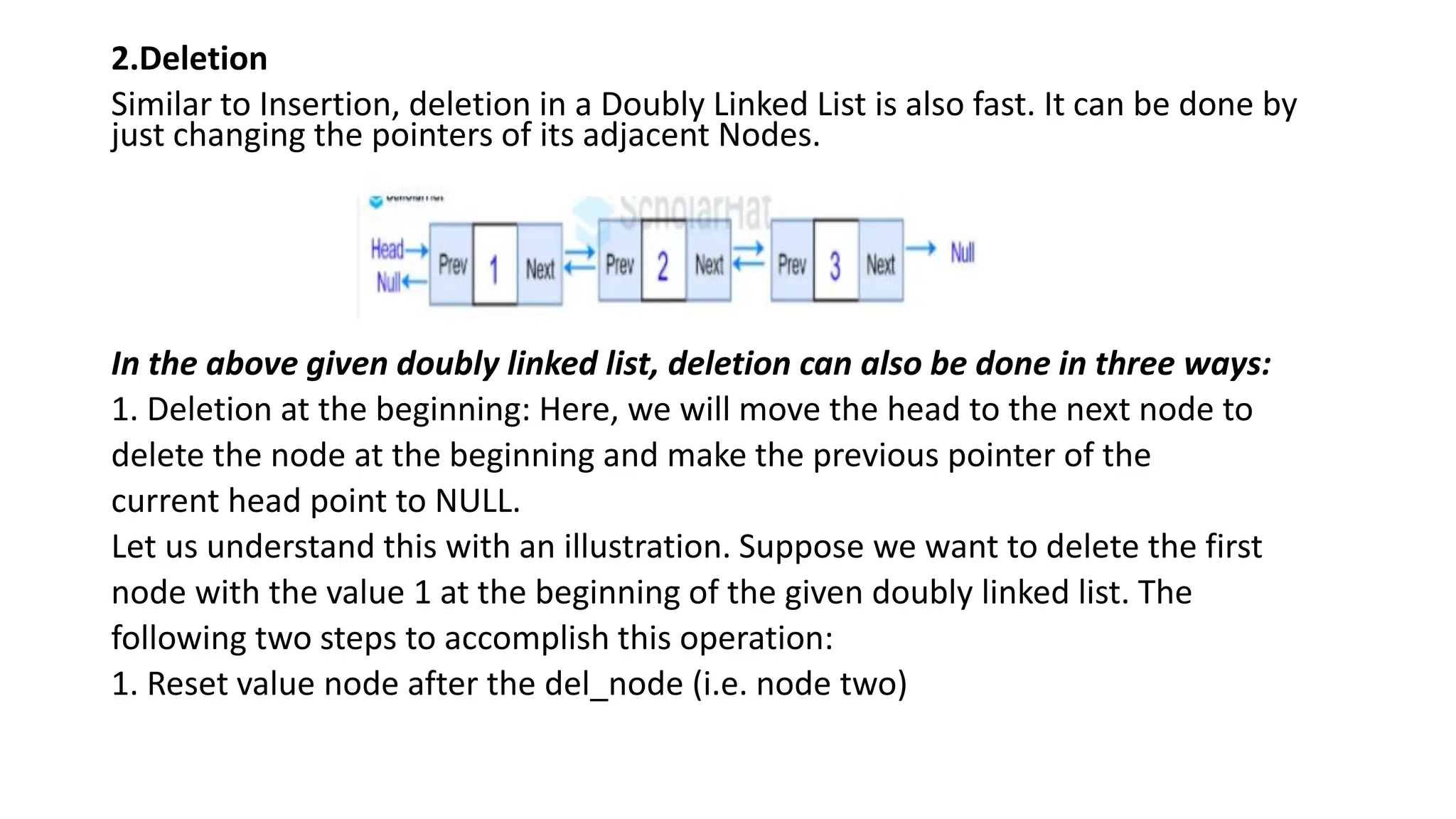 2.Deletion
Similar to Insertion, deletion in a Doubly Linked List is also fast. It can be done by
just changing the pointers of its adjacent Nodes.
In the above given doubly linked list, deletion can also be done in three ways:
1. Deletion at the beginning: Here, we will move the head to the next node to
delete the node at the beginning and make the previous pointer of the
current head point to NULL.
Let us understand this with an illustration. Suppose we want to delete the first
node with the value 1 at the beginning of the given doubly linked list. The
following two steps to accomplish this operation:
1. Reset value node after the del_node (i.e. node two)
 