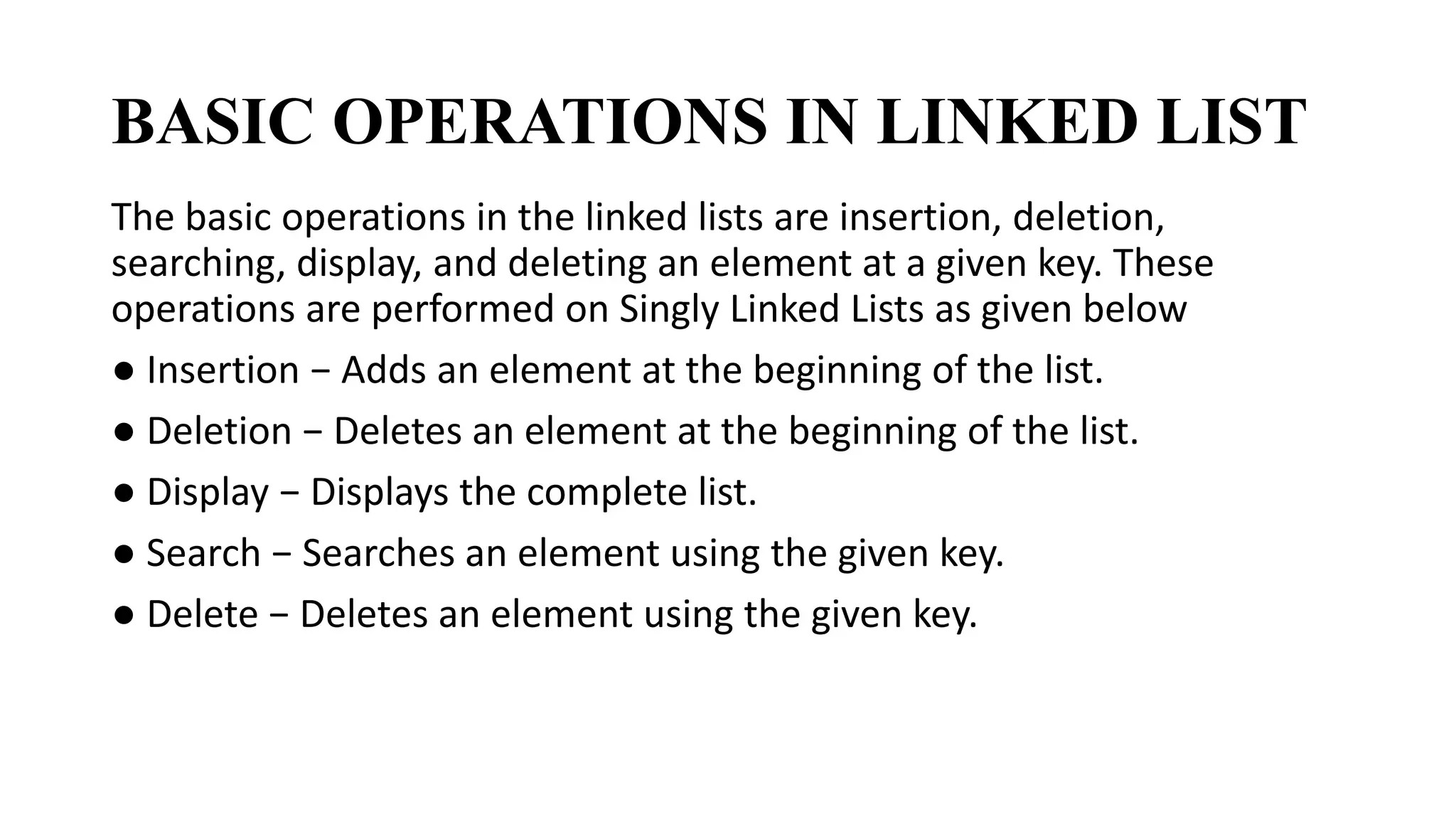 BASIC OPERATIONS IN LINKED LIST
The basic operations in the linked lists are insertion, deletion,
searching, display, and deleting an element at a given key. These
operations are performed on Singly Linked Lists as given below
● Insertion − Adds an element at the beginning of the list.
● Deletion − Deletes an element at the beginning of the list.
● Display − Displays the complete list.
● Search − Searches an element using the given key.
● Delete − Deletes an element using the given key.
 