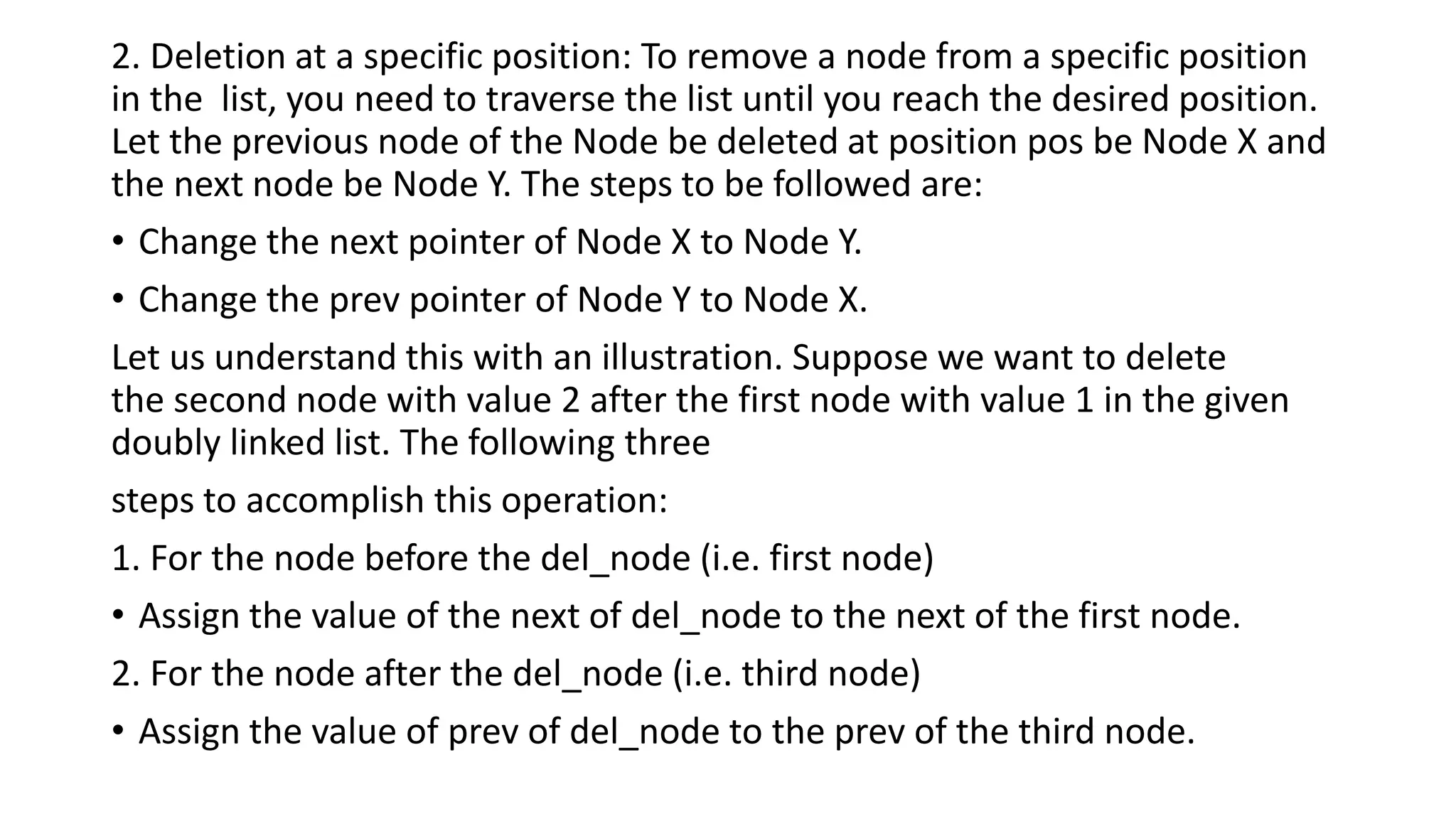 2. Deletion at a specific position: To remove a node from a specific position
in the list, you need to traverse the list until you reach the desired position.
Let the previous node of the Node be deleted at position pos be Node X and
the next node be Node Y. The steps to be followed are:
• Change the next pointer of Node X to Node Y.
• Change the prev pointer of Node Y to Node X.
Let us understand this with an illustration. Suppose we want to delete
the second node with value 2 after the first node with value 1 in the given
doubly linked list. The following three
steps to accomplish this operation:
1. For the node before the del_node (i.e. first node)
• Assign the value of the next of del_node to the next of the first node.
2. For the node after the del_node (i.e. third node)
• Assign the value of prev of del_node to the prev of the third node.
 