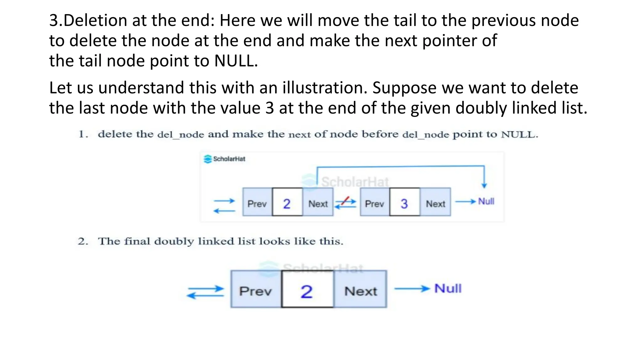 3.Deletion at the end: Here we will move the tail to the previous node
to delete the node at the end and make the next pointer of
the tail node point to NULL.
Let us understand this with an illustration. Suppose we want to delete
the last node with the value 3 at the end of the given doubly linked list.
 