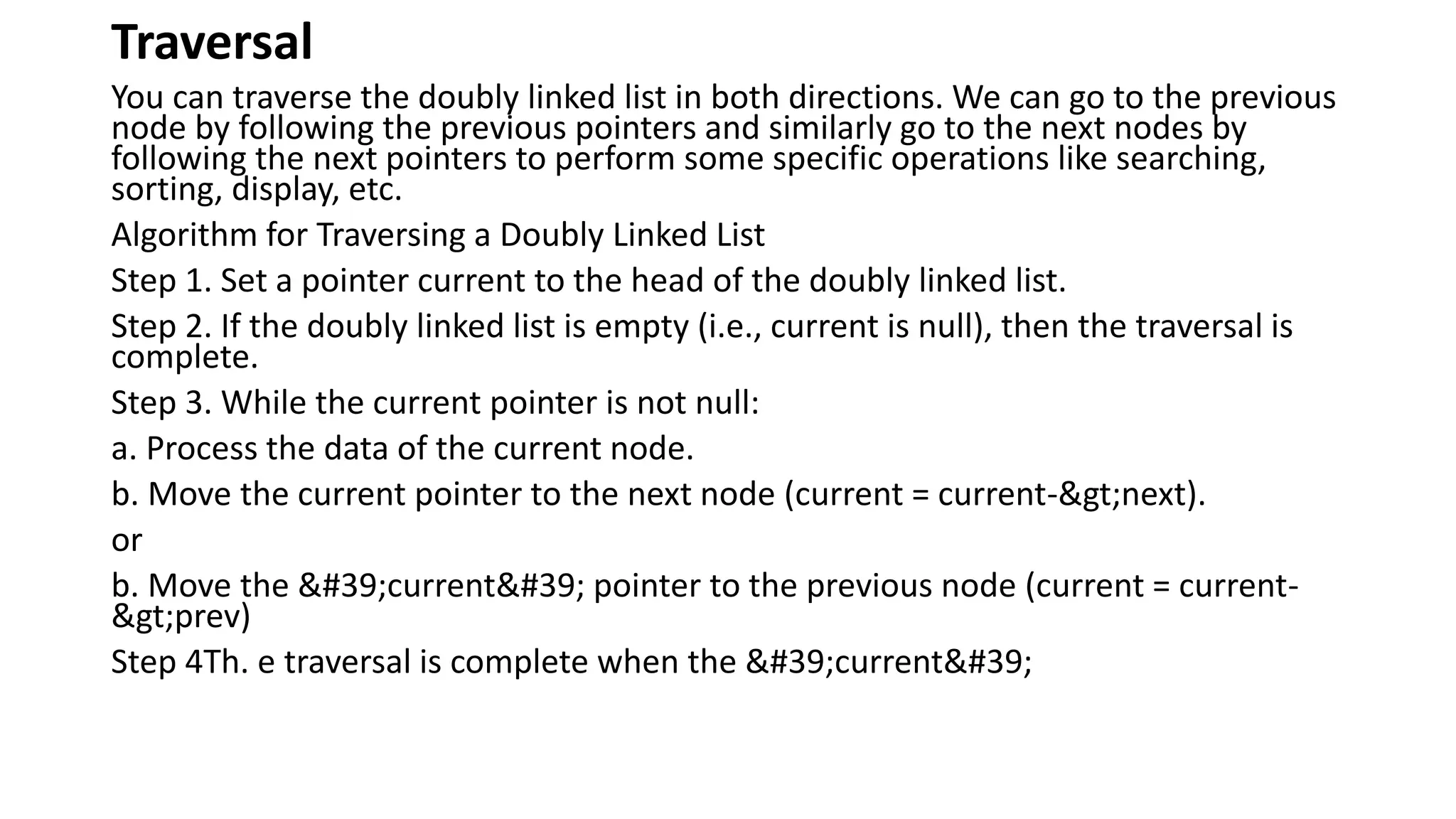 Traversal
You can traverse the doubly linked list in both directions. We can go to the previous
node by following the previous pointers and similarly go to the next nodes by
following the next pointers to perform some specific operations like searching,
sorting, display, etc.
Algorithm for Traversing a Doubly Linked List
Step 1. Set a pointer current to the head of the doubly linked list.
Step 2. If the doubly linked list is empty (i.e., current is null), then the traversal is
complete.
Step 3. While the current pointer is not null:
a. Process the data of the current node.
b. Move the current pointer to the next node (current = current->next).
or
b. Move the 'current' pointer to the previous node (current = current-
>prev)
Step 4Th. e traversal is complete when the 'current'
 