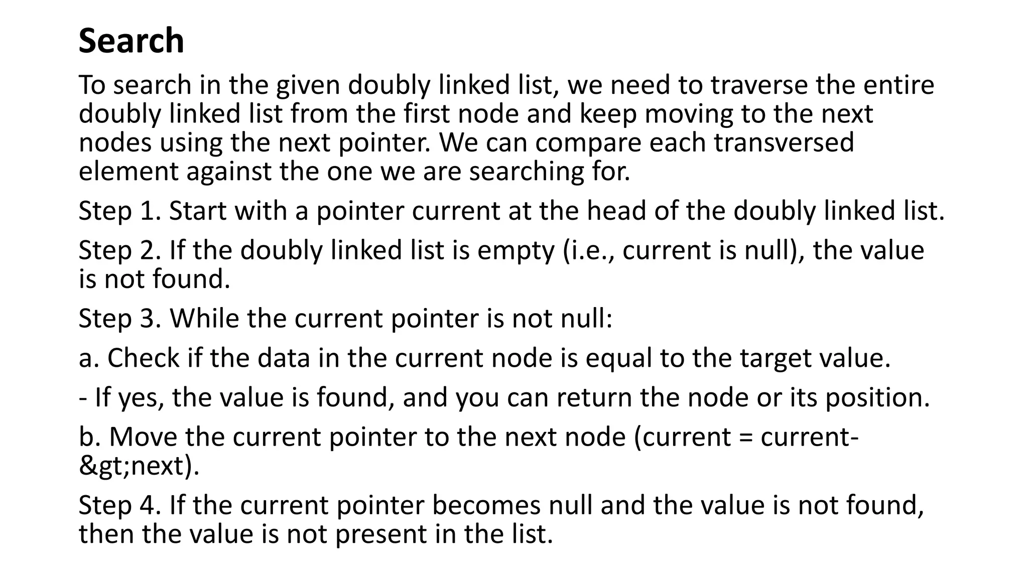 Search
To search in the given doubly linked list, we need to traverse the entire
doubly linked list from the first node and keep moving to the next
nodes using the next pointer. We can compare each transversed
element against the one we are searching for.
Step 1. Start with a pointer current at the head of the doubly linked list.
Step 2. If the doubly linked list is empty (i.e., current is null), the value
is not found.
Step 3. While the current pointer is not null:
a. Check if the data in the current node is equal to the target value.
- If yes, the value is found, and you can return the node or its position.
b. Move the current pointer to the next node (current = current-
>next).
Step 4. If the current pointer becomes null and the value is not found,
then the value is not present in the list.
 