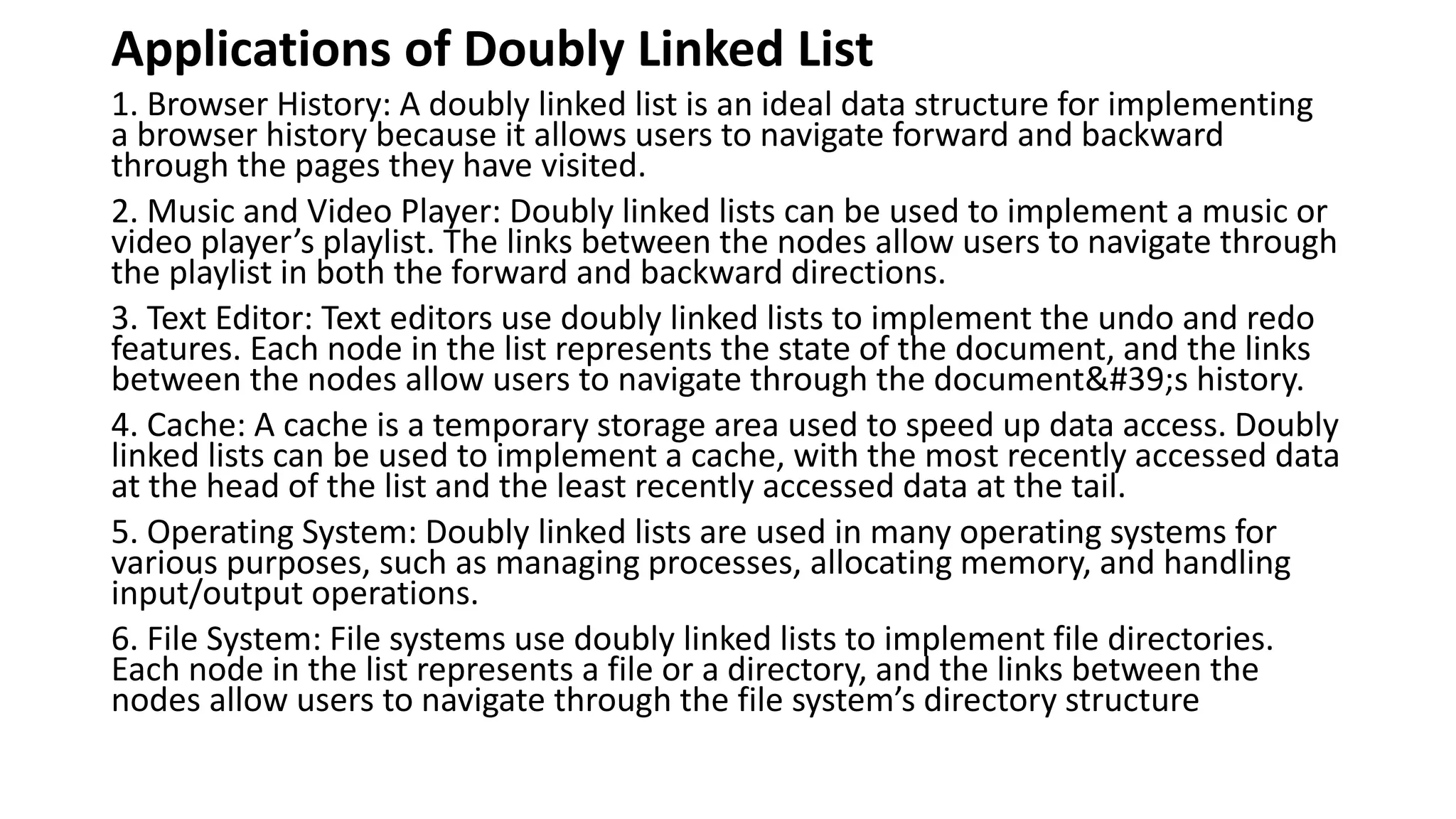 Applications of Doubly Linked List
1. Browser History: A doubly linked list is an ideal data structure for implementing
a browser history because it allows users to navigate forward and backward
through the pages they have visited.
2. Music and Video Player: Doubly linked lists can be used to implement a music or
video player’s playlist. The links between the nodes allow users to navigate through
the playlist in both the forward and backward directions.
3. Text Editor: Text editors use doubly linked lists to implement the undo and redo
features. Each node in the list represents the state of the document, and the links
between the nodes allow users to navigate through the document's history.
4. Cache: A cache is a temporary storage area used to speed up data access. Doubly
linked lists can be used to implement a cache, with the most recently accessed data
at the head of the list and the least recently accessed data at the tail.
5. Operating System: Doubly linked lists are used in many operating systems for
various purposes, such as managing processes, allocating memory, and handling
input/output operations.
6. File System: File systems use doubly linked lists to implement file directories.
Each node in the list represents a file or a directory, and the links between the
nodes allow users to navigate through the file system’s directory structure
 