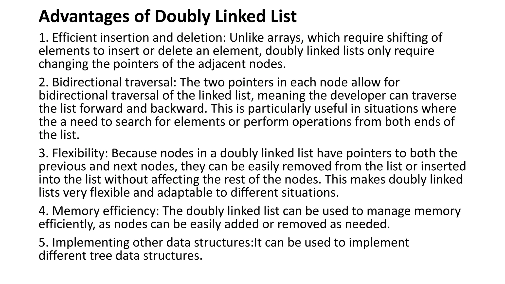 Advantages of Doubly Linked List
1. Efficient insertion and deletion: Unlike arrays, which require shifting of
elements to insert or delete an element, doubly linked lists only require
changing the pointers of the adjacent nodes.
2. Bidirectional traversal: The two pointers in each node allow for
bidirectional traversal of the linked list, meaning the developer can traverse
the list forward and backward. This is particularly useful in situations where
the a need to search for elements or perform operations from both ends of
the list.
3. Flexibility: Because nodes in a doubly linked list have pointers to both the
previous and next nodes, they can be easily removed from the list or inserted
into the list without affecting the rest of the nodes. This makes doubly linked
lists very flexible and adaptable to different situations.
4. Memory efficiency: The doubly linked list can be used to manage memory
efficiently, as nodes can be easily added or removed as needed.
5. Implementing other data structures:It can be used to implement
different tree data structures.
 