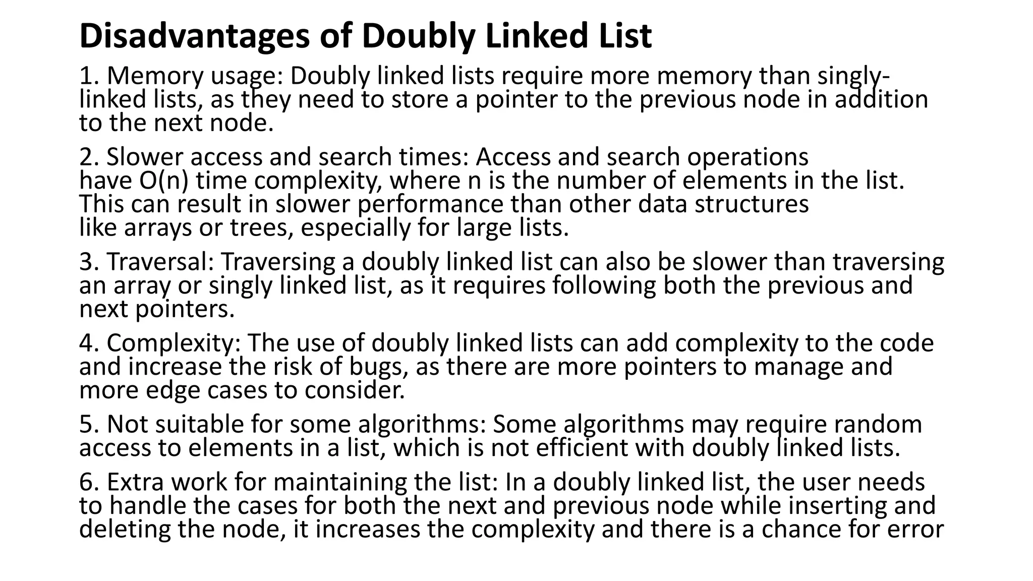 Disadvantages of Doubly Linked List
1. Memory usage: Doubly linked lists require more memory than singly-
linked lists, as they need to store a pointer to the previous node in addition
to the next node.
2. Slower access and search times: Access and search operations
have O(n) time complexity, where n is the number of elements in the list.
This can result in slower performance than other data structures
like arrays or trees, especially for large lists.
3. Traversal: Traversing a doubly linked list can also be slower than traversing
an array or singly linked list, as it requires following both the previous and
next pointers.
4. Complexity: The use of doubly linked lists can add complexity to the code
and increase the risk of bugs, as there are more pointers to manage and
more edge cases to consider.
5. Not suitable for some algorithms: Some algorithms may require random
access to elements in a list, which is not efficient with doubly linked lists.
6. Extra work for maintaining the list: In a doubly linked list, the user needs
to handle the cases for both the next and previous node while inserting and
deleting the node, it increases the complexity and there is a chance for error
 