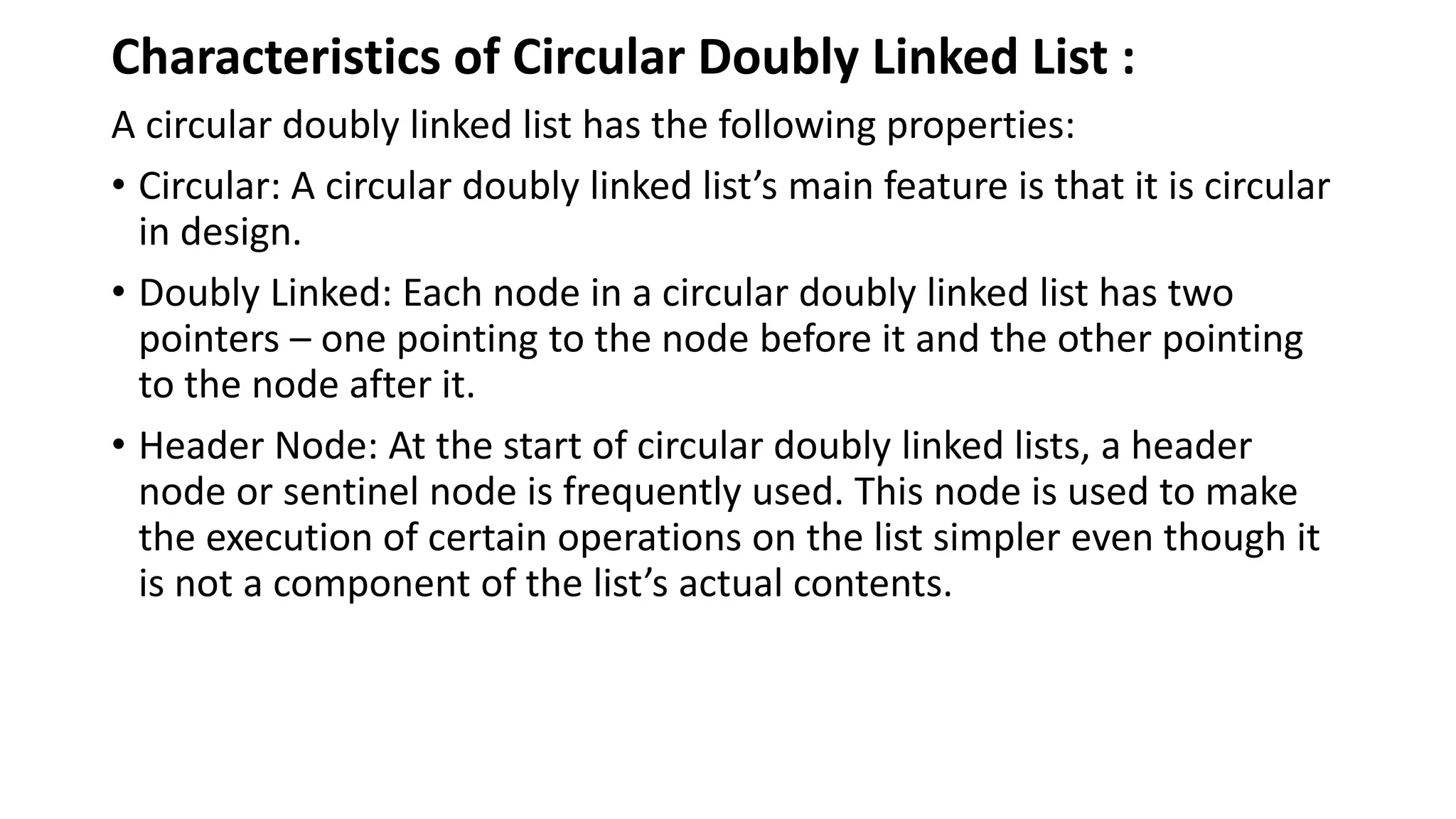 Characteristics of Circular Doubly Linked List :
A circular doubly linked list has the following properties:
• Circular: A circular doubly linked list’s main feature is that it is circular
in design.
• Doubly Linked: Each node in a circular doubly linked list has two
pointers – one pointing to the node before it and the other pointing
to the node after it.
• Header Node: At the start of circular doubly linked lists, a header
node or sentinel node is frequently used. This node is used to make
the execution of certain operations on the list simpler even though it
is not a component of the list’s actual contents.
 