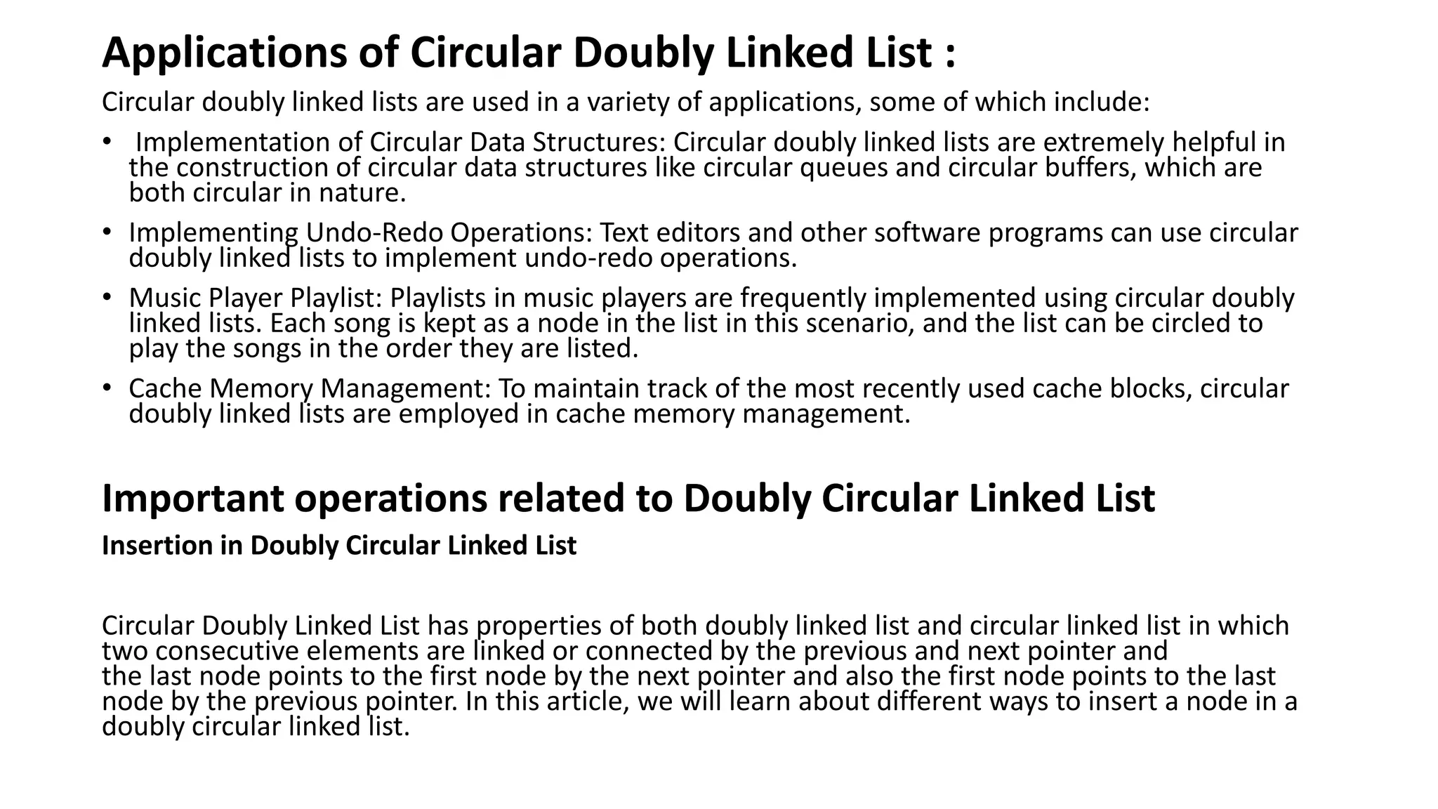 Applications of Circular Doubly Linked List :
Circular doubly linked lists are used in a variety of applications, some of which include:
• Implementation of Circular Data Structures: Circular doubly linked lists are extremely helpful in
the construction of circular data structures like circular queues and circular buffers, which are
both circular in nature.
• Implementing Undo-Redo Operations: Text editors and other software programs can use circular
doubly linked lists to implement undo-redo operations.
• Music Player Playlist: Playlists in music players are frequently implemented using circular doubly
linked lists. Each song is kept as a node in the list in this scenario, and the list can be circled to
play the songs in the order they are listed.
• Cache Memory Management: To maintain track of the most recently used cache blocks, circular
doubly linked lists are employed in cache memory management.
Important operations related to Doubly Circular Linked List
Insertion in Doubly Circular Linked List
Circular Doubly Linked List has properties of both doubly linked list and circular linked list in which
two consecutive elements are linked or connected by the previous and next pointer and
the last node points to the first node by the next pointer and also the first node points to the last
node by the previous pointer. In this article, we will learn about different ways to insert a node in a
doubly circular linked list.
 